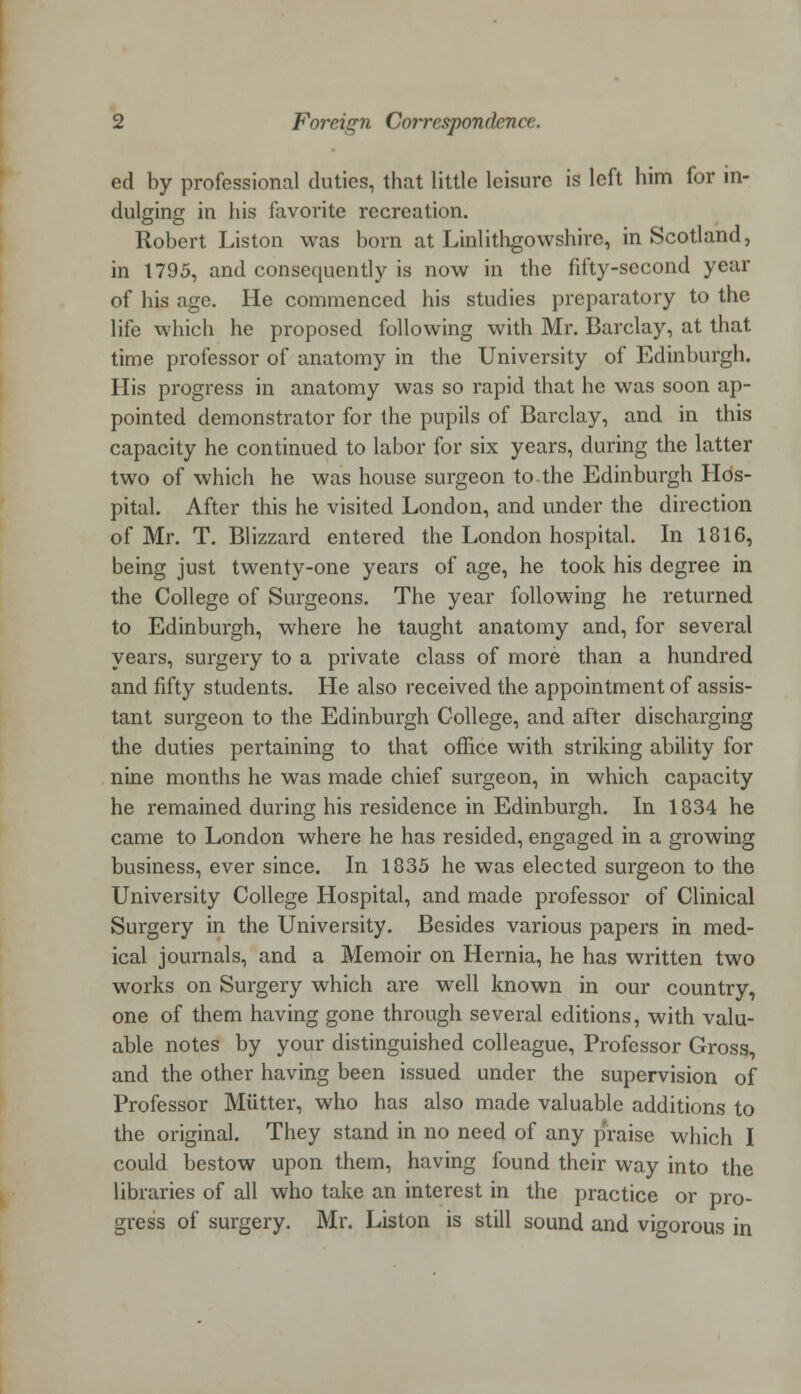 ed by professional duties, that little leisure is left him for in- dulging in his favorite recreation. Robert Liston was born at Linlithgowshire, in Scotland, in 1795, and consequently is now in the fifty-second year of his age. He commenced his studies preparatory to the life which he proposed following with Mr. Barclay, at that time professor of anatomy in the University of Edinburgh. His progress in anatomy was so rapid that he was soon ap- pointed demonstrator for the pupils of Barclay, and in this capacity he continued to labor for six years, during the latter two of which he was house surgeon to the Edinburgh Hos- pital. After this he visited London, and under the direction of Mr. T. Blizzard entered the London hospital. In 1816, being just twenty-one years of age, he took his degree in the College of Surgeons. The year following he returned to Edinburgh, where he taught anatomy and, for several years, surgery to a private class of more than a hundred and fifty students. He also received the appointment of assis- tant surgeon to the Edinburgh College, and after discharging the duties pertaining to that office with striking ability for nine months he was made chief surgeon, in which capacity he remained during his residence in Edinburgh. In 1834 he came to London where he has resided, engaged in a growing business, ever since. In 1835 he was elected surgeon to the University College Hospital, and made professor of Clinical Surgery in the University. Besides various papers in med- ical journals, and a Memoir on Hernia, he has written two works on Surgery which are well known in our country, one of them having gone through several editions, with valu- able notes by your distinguished colleague, Professor Gross, and the other having been issued under the supervision of Professor Mutter, who has also made valuable additions to the original. They stand in no need of any praise which I could bestow upon them, having found their way into the libraries of all who take an interest in the practice or pro- gress of surgery. Mr. Liston is still sound and vigorous in
