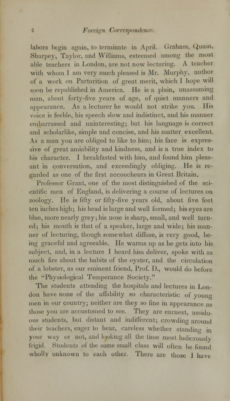 labors begin again, to terminate in April. Graham, Quain, Sharpey, Taylor, and Williams, est con km I among the most able teachers in London, are not now lecturing. A teacher with whom I am very much pleased is Mr. Murphy, author of a work on Parturition of great merit, which I hope will soon be republished in America. He is a plain, unassuming man, about forty-five years of age, of quiet manners and appearance. As a lecturer he would not strike you. His voice is feeble, his speech slow and indistinct, and his manner embarrassed and uninteresting; but his language is correct and scholarlike, simple and concise, and his matter excellent. As a man you are obliged to like to him; his face is expres- sive of great amiability and kindness, and is a true index to his character. I breakfasted with him, and found him pleas- ant in conversation, and exceedingly obliging. He is re- garded as one of the first accoucheurs in Great Britain. Professor Grant, one of the most distinguished of the sci- entific men of England, is delivering a course of lectures on zoology. He is fifty or fifty-five years old, about five feet ten inches high; his head is large and well formed; his eyes arc blue, more nearly grey; his nose is sharp, small, and well turn- ed; his mouth is that of a speaker, large and wide; his man- ner of lecturing, though somewhat diffuse, is very good, be- ing graceful and agreeable. He warms up as he gets into his subject, and, in a lecture I heard him deliver, spoke with as much fire about the habits of the oyster, and the circulation of a lobster, as our eminent friend, Prof. D., would do before the Physiological Temperance Society. The students attending the hospitals and lectures in Lon- don have none of the affability so characteristic of young men in our country; neither are they so fine in appearance as those you are accustomed to see. They are earnest, assidu- ous students, but distant and indifferent; crowding around their teachers, eager to hear, careless whether standing in your way or not, and looking all the time most ludicrously frigid. Students of the same small class will often be found wholly unknown to each other. There are those I have