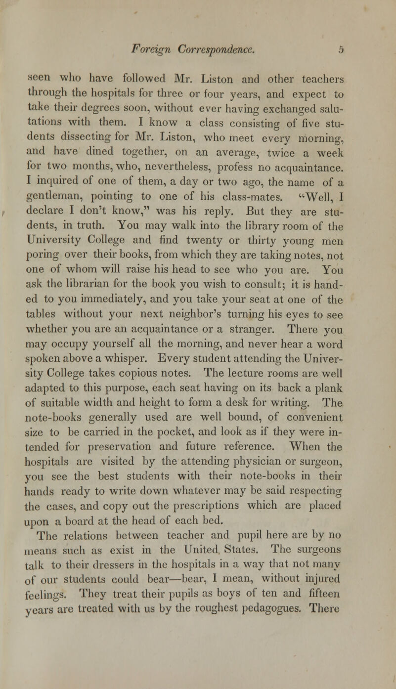 seen who have followed Mr. Liston and other teachers through the hospitals for three or four years, and expect to take their degrees soon, without ever having exchanged salu- tations with them. I know a class consisting of five stu- dents dissecting for Mr. Liston, who meet every morning, and have dined together, on an average, twice a week for two months, who, nevertheless, profess no acquaintance. I inquired of one of them, a day or two ago, the name of a gentleman, pointing to one of his class-mates. Well, I declare I don't know, was his reply. But they are stu- dents, in truth. You may walk into the library room of the University College and find twenty or thirty young men poring over their books, from which they are taking notes, not one of whom will raise his head to see who you are. You ask the librarian for the book you wish to consult; it is hand- ed to you immediately, and you take your seat at one of the tables without your next neighbor's turning his eyes to see whether you are an acquaintance or a stranger. There you may occupy yourself all the morning, and never hear a word spoken above a whisper. Every student attending the Univer- sity College takes copious notes. The lecture rooms are well adapted to this purpose, each seat having on its back a plank of suitable width and height to form a desk for writing. The note-books generally used are well bound, of convenient size to be carried in the pocket, and look as if they were in- tended for preservation and future reference. When the hospitals are visited by the attending physician or surgeon, you see the best students with their note-books in their hands ready to write down whatever may be said respecting the cases, and copy out the prescriptions which are placed upon a board at the head of each bed. The relations between teacher and pupil here are by no means such as exist in the United, States. The surgeons talk to their dressers in the hospitals in a way that not many of our students could bear—bear, I mean, without injured feelings. They treat their pupils as boys of ten and fifteen years are treated with us by the roughest pedagogues. There