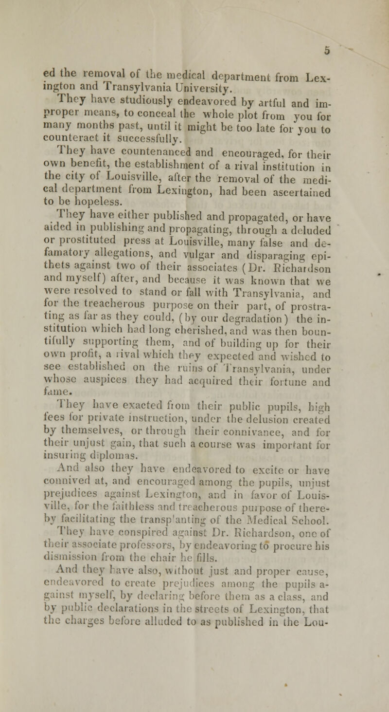 ed the removal of the medical department from Lex- ington and Transylvania University. They have studiously endeavored by artful and im- proper means, to conceal the whole plot from you for many months past, until it might be too late for you to counteract it successfully. They have countenanced and encouraged, for their own benefit, the establishment of a rival institution in the city of Louisville, after the removal of the medi- cal department from Lexington, had been ascertained to be hopeless. They have either published and propagated, or have aided in publishing and propagating, through a deluded or prostituted press at Louisville, many false and de- famatory allegations, and vulgar and disparaging epi- thets against two of their associates (Dr. Richardson and myself) after, and because it was known that we were resolved to stand or fall with Transylvania, and for the treacherous purpose on their part, of prostra- ting as far as they could, (by our degradation) the in- stitution which had long cherished, and was then boun- tifully supporting (hem, and of building up for their own profit, a rival which they expected and wished to see established on the ruins of Transylvania, under whose auspices they had acquired their fortune and fame. They have exacted fioin their public pupils, fees for private instruction, under the delusion created by themselves, or through their connivance, and for their unjust gain, that such a course was important for insuring diplomas. And also they have endeavored to excite or have connived at, and encouraged among the pupils, unjust prejudices against Lexington, and in favor of Louis- ville, for the faithless and treacherous purpose of there- by facilitating the transplanting of the Medical School. They have conspired against Dr. Richardson, one of their associate professors, by endeavoring to procure his dismission from the chair he fills. And they have also, without just and proper cause, endeavored to create prejudices among the pupils a- gainst myself, by declaring before them as a class, and by public declarations in the streets of Lexington, that the charges before alluded to as published in the Lou-