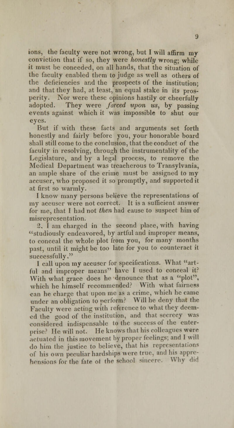 ions, the faculty were not wrong, but I will affirm my conviction that if so, they were honestly wrong; while it must be conceded, on all hands, that the situation of the faculty enabled them to judge as well as others of the deficiencies and the prospects of the institution; and that they had, at least, an equal stake in its pros- perity. Nor were these opinions hastily or cheerfully adopted. They were forced upon us, by passing events against which it was impossible to shut our eyes. But if with these facts and arguments set forth honestly and fairly before you, your honorable board shall still come to the conclusion, that the conduct of the faculty in resolving, through the instrumentality of the Legislature, and by a legal process, to remove the Medical Department was treacherous to Transylvania, an ample share of the crime must be assigned to my accuser, who proposed it so promptly, and supported it at first so warmly. I know many persons believe the representations of my accuser were not correct. It is a sufficient answer for me, that I had not then had cause to suspect him of misrepresentation. 2. I am charged in the second place, with having studiously endeavored, by artful and improper means, to conceal the whole plot from you, for many months past, until it might be too late for you to counteract it successfully. I call upon my accuser for specifications. What art- ful and improper means have I used to conceal it? With what grace does he denounce that as a plot, which he himself recommended? With what fairness can he charge that upon me as a crime, which he came under an obligation to perform? Will he deny that the Fatuity were acting with reference to what they deem- ed the' good of the institution, and that secrecy was considered indispensable to the success of the enter- prise? He will not. He knows that his colleagues were actuated in this movement by proper feelings; and I will do him the justice to believe, that his representations of his own peculiar hardships were true, and his appre- hensions for the fate ot the school sincere. Why did