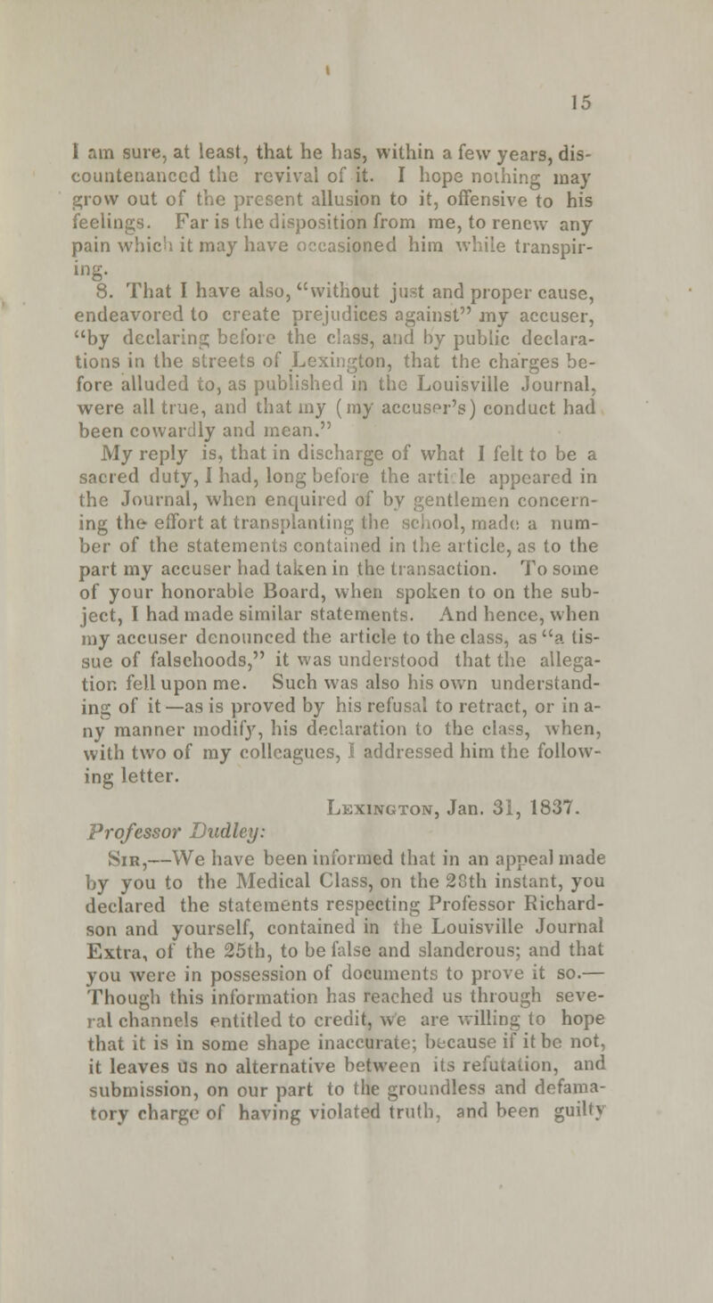 I am sure, at least, that he has, within a few years, dis- countenanced the revival of it. I hope nothing ma)' grow out of the present allusion to it, offensive to his feelings. Far is the disposition from me, to renew any pain which it may have occasioned him while transpir- ing. 8. That I have also, without just and proper cause, endeavored to create prejudices against my accuser, by declaring before the class, and by public declara- tions in the streets of Lexington, that the charges be- fore alluded to, as published in the Louisville Journal, were all true, and that my (my accuser's) conduct had been cowardly and mean. My reply is, that in discharge of what I felt to be a sacred duty, I had, long before the article appeared in the Journal, when enquired of by gentlemen concern- ing the effort at transplanting the school, made, a num- ber of the statements contained in the article, as to the part my accuser had taken in the transaction. To some of your honorable Board, when spoken to on the sub- ject, I had made similar statements. And hence, when my accuser denounced the article to the class, as a tis- sue of falsehoods, it was understood that the allega- tion fell upon me. Such was also his own understand- ing of it —as is proved by his refusal to retract, or in a- ny manner modif}', his declaration to the class, when, with two of my colleagues, I addressed him the follow- ing letter. Lexington, Jan. 31, 1837. Professor Dudley: Sir,—We have been informed that in an appeal made by you to the Medical Class, on the 28th instant, you declared the statements respecting Professor Richard- son and yourself, contained in the Louisville Journal Extra, of the 25th, to be false and slanderous; and that you were in possession of documents to prove it so.— Though this information has reached us through seve- ral channels entitled to credit, We are willing to hope that it is in some shape inaccurate; because if it be not, it leaves us no alternative between its refutation, and submission, on our part to the groundless and defama- tory charge of having violated truth, and been guilty