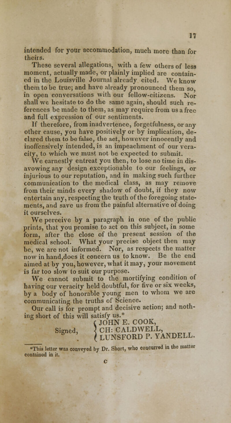 intended for your accommodation, much more than for theirs. These several allegations, with a few others of less moment, actually made, or plainly implied are contain- ed in the Louisville Journal already cited. We know them to be true; and have already pronounced them so, in open conversations with our fellow-citizens. Nor shall wc hesitate to do the same again, should such re- ferences be made to them, as may require from us a free and full expression of our sentiments. If therefore, from inadvertence, forgetfulness, or any other cause, you have positively or by implication, de- clared them to be false, the act, however innocently and inoffensively intended, is an impeachment of our vera- city, to which we must not be expected to submit. We earnestly entreat you then, to lose no time in dis- avowing any design exceptionable (o our feelings, or injurious to our reputation, and in making such further communication to the medical class, as may remove from their minds every shadow of doubt, if they now entertain any, respecting the truth of the foregoing state- ments, and save us from the painful alternative of doing it ourselves. We perceive by a paragraph in one of the public prints, that you promise to act on this subject, in some form, after the close of the present session of the medical school. What your precise object then may be, we are not informed. Nor, as respects the matter now in hand,does it concern us to know. Be the end aimed at by you, however, what it may, your movement is far too slow to suit our purpose. We cannot submit to the mortifying condition of having our veracity held doubtful, for five or six weeks, by a body of honorable young men to whom we are communicating the truths of Science. Our call is for prompt and decisive action; and noth- ing short of this will satisfy us.* C JOHN E. COOK, Signed, \ CH: CALDWELL, . I LUNSFORD P. YANDELL. ♦This letter was conveyed by Dr. Short, who concurred in the matter contained in it. C