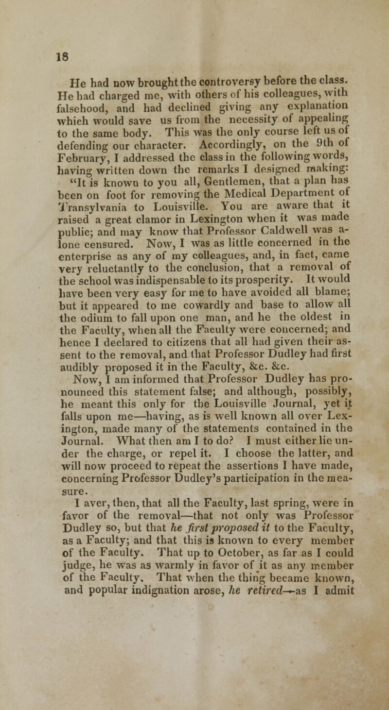 He had now brought the controversy before the class. He had charged me, with others of his colleagues, with falsehood, and had declined giving any explanation which would save us from the necessity of appealing to the same body. This was the only course left us of defending our character. Accordingly, on the 9th of February, I addressed the class in the following words, having written down the remarks I designed making: It is known to you all, Gentlemen, that a plan has been on foot for removing the Medical Department of Transylvania to Louisville. You are aware that it raised a great clamor in Lexington when it was made public; and may know that Professor Caldwell was a- lone censured. Now, I was as little concerned in the enterprise as any of my colleagues, and, in fact, came very reluctantly to the conclusion, that a removal of the school was indispensable to its prosperity. It would have been very easy for me to have avoided all blame; but it appeared to me cowardly and base to allow all the odium to fall upon one man, and he the oldest in the Faculty, when all the Faculty were concerned; and hence I declared to citizens that all had given their as- sent to the removal, and that Professor Dudley had first audibly proposed it in the Faculty, &c. &c. Now, I am informed that Professor Dudley has pro- nounced this statement false; and although, possibly, he meant this only for the Louisville Journal, yet it falls upon me—having, as is well known all over Lex- ington, made many of the statements contained in the Journal. What then am I to do? I must either lie un- der the charge, or repel it. I choose the latter, and will now proceed to repeat the assertions I have made, concerning Professor Dudley's participation in the mea- sure. I aver, then, that all the Faculty, last spring, were in favor of the removal—that not only was Professor Dudley so, but that he first proposed it to the Faculty, as a Faculty; and that this is known to every member of the Faculty. That up to October, as far as I could judge, he was as warmly in favor of it as any member of the Faculty. That when the thing became known, and popular indignation arose, he retired—as I admit