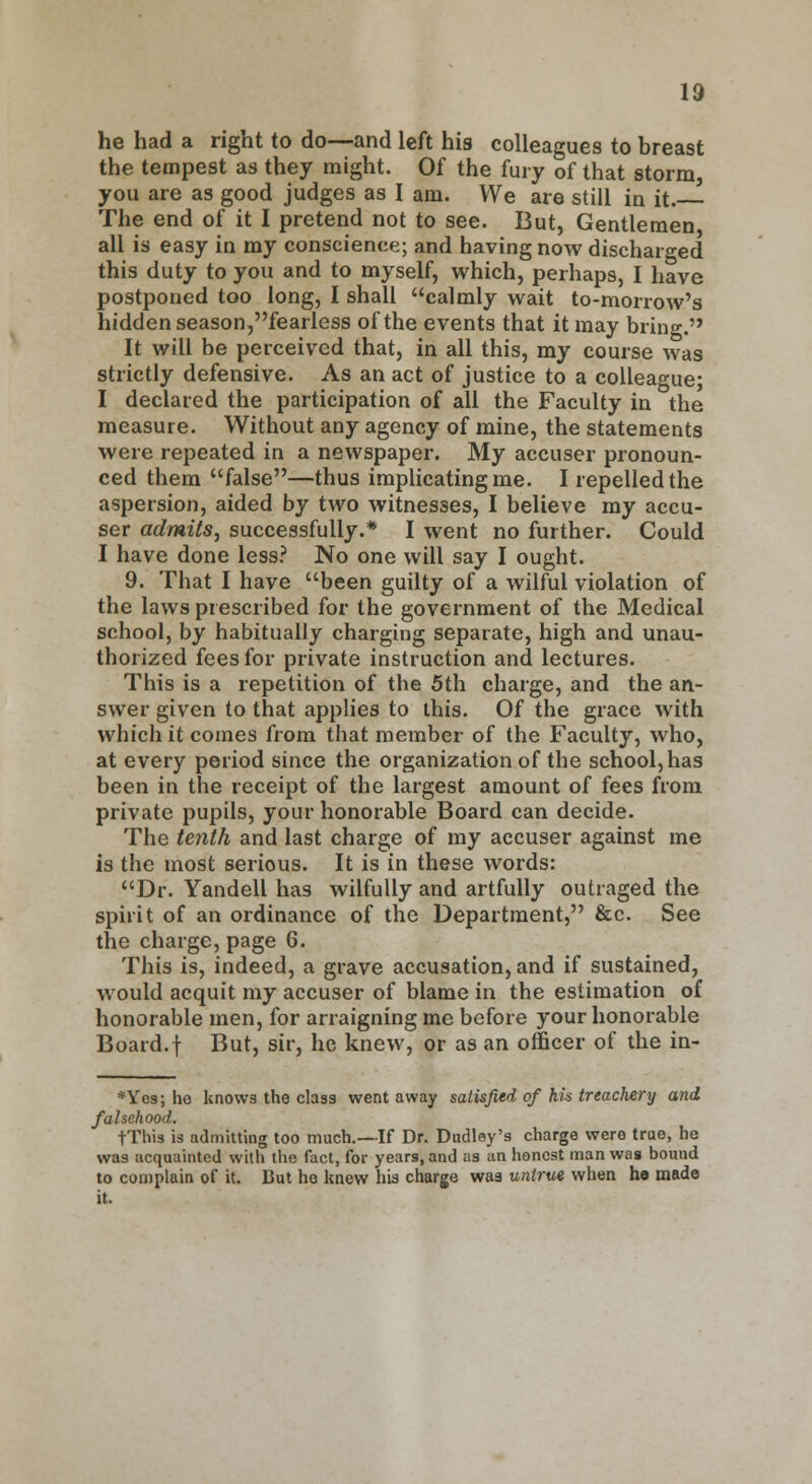 he had a right to do—and left his colleagues to breast the tempest as they might. Of the fury of that storm, you are as good judges as I am. We are still in it. The end of it I pretend not to see. But, Gentlemen all is easy in my conscience; and having now discharged this duty to you and to myself, which, perhaps, I have postponed too long, I shall calmly wait to-morrow's hidden season,fearless of the events that it may bring. It will be perceived that, in all this, my course was strictly defensive. As an act of justice to a colleague; I declared the participation of all the Faculty in the measure. Without any agency of mine, the statements were repeated in a newspaper. My accuser pronoun- ced them false—thus implicating me. I repelled the aspersion, aided by two witnesses, I believe my accu- ser admits, successfully.* I went no further. Could I have done less? No one will say I ought. 9. That I have been guilty of a wilful violation of the laws prescribed for the government of the Medical school, by habitually charging separate, high and unau- thorized fees for private instruction and lectures. This is a repetition of the 5th charge, and the an- swer given to that applies to this. Of the grace with which it comes from that member of the Faculty, who, at every period since the organization of the school, has been in the receipt of the largest amount of fees from private pupils, your honorable Board can decide. The tenth and last charge of my accuser against me is the most serious. It is in these words: Dr. Yandell has wilfully and artfully outraged the spirit of an ordinance of the Department, &c. See the charge, page 6. This is, indeed, a grave accusation, and if sustained, would acquit my accuser of blame in the estimation of honorable men, for arraigning me before your honorable Board.f But, sir, he knew, or as an officer of the in- *Yes; he knows the class went away satisfied of his treachery and falsehood. tThis is admitting too much.—If Dr. Dudley's charge were true, he was acquainted with the fact, for years, and as an honest man was bound to complain of it. But ho knew his charge was untrue when ha made it.