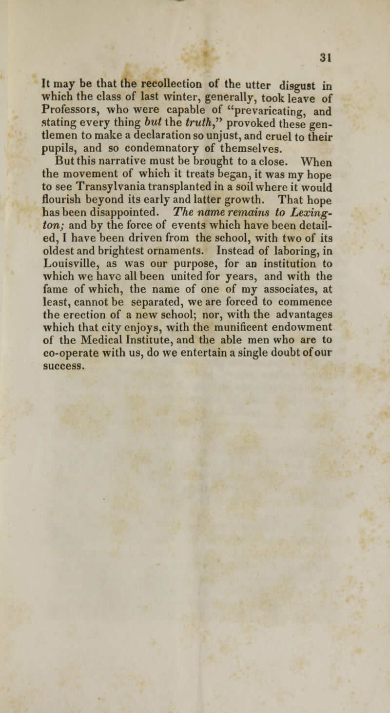 It may be that the recollection of the utter disgust in which the class of last winter, generally, took leave of Professors, who were capable of prevaricating, and stating every thing but the truth provoked these gen- tlemen to make a declaration so unjust, and cruel to their pupils, and so condemnatory of themselves. But this narrative must be brought to a close. When the movement of which it treats began, it was my hope to see Transylvania transplanted in a soil where it would flourish beyond its early and latter growth. That hope has been disappointed. The name remains to Lexing- ton; and by the force of events which have been detail- ed, I have been driven from the school, with two of its oldest and brightest ornaments. Instead of laboring, in Louisville, as was our purpose, for an institution to which we have all been united for years, and with the fame of which, the name of one of my associates, at least, cannot be separated, we are forced to commence the erection of a new school; nor, with the advantages which that city enjoys, with the munificent endowment of the Medical Institute, and the able men who are to co-operate with us, do we entertain a single doubt of our success.