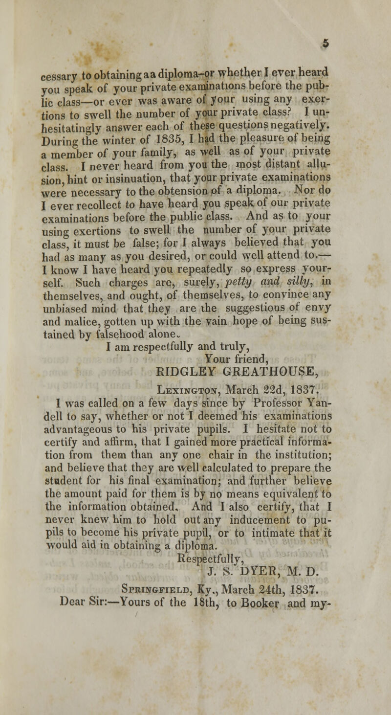 5 cessary to obtaining a a diploma-or whether I ever heard you speak of your private examinations before the pub- lic class—or ever was aware of your using any exer- tions to swell the number of your private class? I un- hesitatingly answer each of these questions negatively. During the winter of 1635, I had the pleasure of being a member of your family, as well as of your private class. I never heard from you the most distant allu- sion, hint or insinuation, that your private examinations were necessary to the obtension of a diploma. Nor do I ever recollect to have heard you speak of our private examinations before the public class. And as to your using exertions to swell the number of your private class, it must be false; for I always believed that you had as many as you desired, or could well attend to.— I know I have heard you repeatedly so express your- self. Such charges are, surely, petty and silly, in themselves, and ought, of themselves, to convince any unbiased mind that they are the suggestions of envy and malice, gotten up with the vain hope of being sus- tained by falsehood alone. I am respectfully and truly, Your friend, RIDGLEY GREATHOUSE, Lexington, March 22d, 1837. I was called on a few days since by Professor Yan- dell to say, whether or not I deemed his examinations advantageous to his private pupils. I hesitate not to certify and affirm, that I gained more practical informa- tion from them than any one chair in the institution; and believe that they are well calculated to prepare the student for his final examination; and further believe the amount paid for them is by no means equivalent to the information obtained. And I also certify, that I never knew him to hold out any inducement to pu- pils to become his private pupil, or to intimate that it would aid in obtaining a diploma. Respectfully, J. 8. DYER, M. D. Springfield, Ky,, March 24th, 1837. Dear Sir:—Yours of the 18th, to Booker and my-