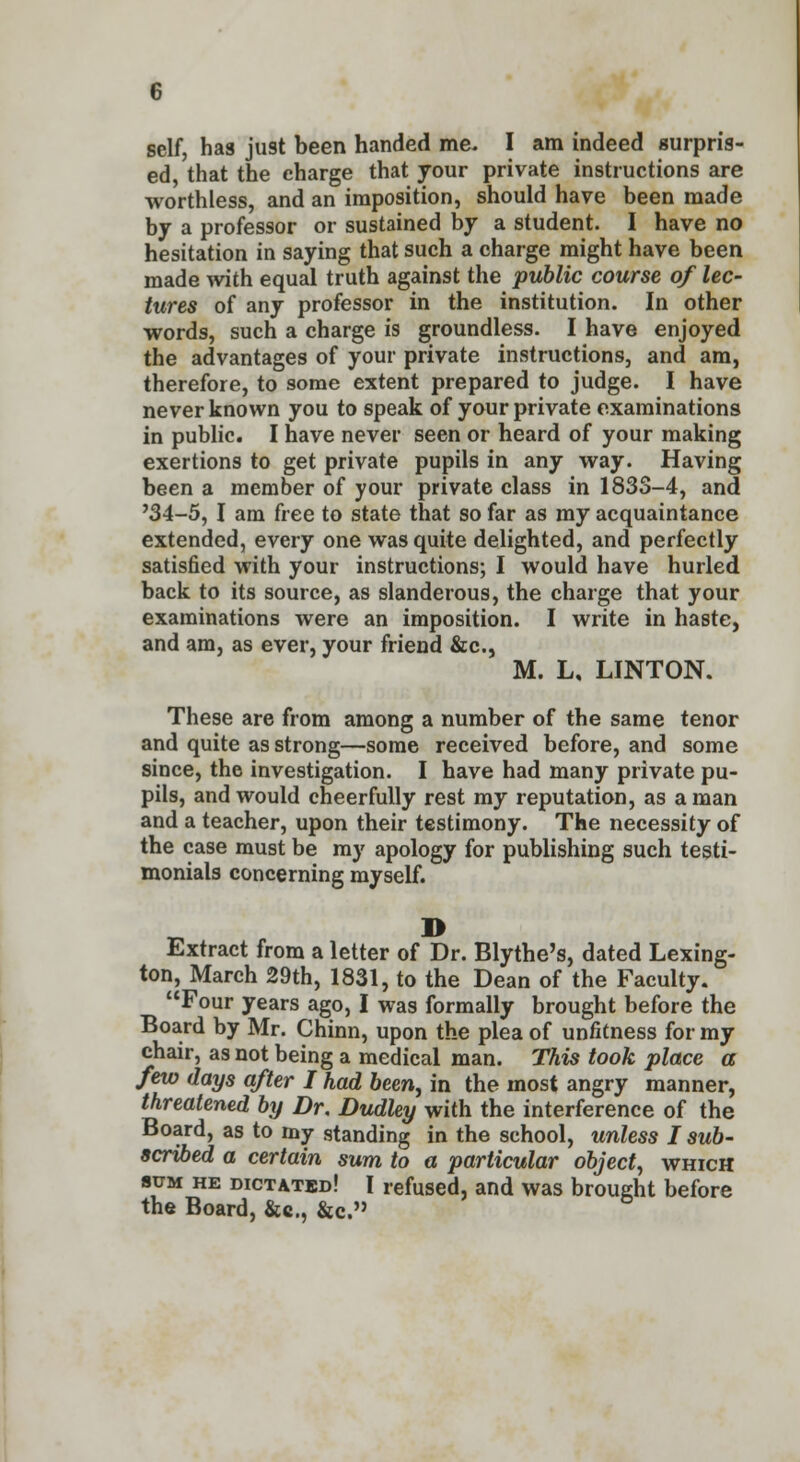 self, has just been handed me- I am indeed surpris- ed, that the charge that your private instructions are worthless, and an imposition, should have been made by a professor or sustained by a student. I have no hesitation in saying that such a charge might have been made with equal truth against the public course of lec- tures of any professor in the institution. In other words, such a charge is groundless. I have enjoyed the advantages of your private instructions, and am, therefore, to some extent prepared to judge. I have never known you to speak of your private examinations in public. I have never seen or heard of your making exertions to get private pupils in any way. Having been a member of your private class in 183S-4, and '34-5, I am free to state that so far as my acquaintance extended, every one was quite delighted, and perfectly satisfied with your instructions; I would have hurled back to its source, as slanderous, the charge that your examinations were an imposition. I write in haste, and am, as ever, your friend &c, M. L, LINTON. These are from among a number of the same tenor and quite as strong—some received before, and some since, the investigation. I have had many private pu- pils, and would cheerfully rest my reputation, as a man and a teacher, upon their testimony. The necessity of the case must be my apology for publishing such testi- monials concerning myself. B Extract from a letter of Dr. Blythe's, dated Lexing- ton, March 29th, 1831, to the Dean of the Faculty. Four years ago, I was formally brought before the Board by Mr. Chinn, upon the plea of unfitness for my chair, as not being a medical man. This took place a few days after I had been, in the most angry manner, threatened by Dr. Dudley with the interference of the Board, as to my standing in the school, unless I sub- scribed a certain sum to a particular object, which sum he dictated! I refused, and was brought before the Board, &c, &c.