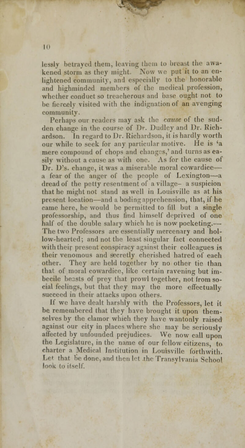 1(1 lessly betrayed them, leaving them to breast the awa- kened storm as they might. Now we put it to an en- lightened community, and especially to the honorable and highminded members of the medical profession, whether conduct so treacherous and base ought not to be fiercely visited with the indignation of an avenging community. Perhaps our readers may ask (he cmise of the sud- den change in the course of Dr. Dudley and Dr. Rich- ardson. In regard to Dr. Richardson, it is hardly worth our while to seek for any particular motive. He is 'a mere compound of chops and changes,'and turns as ea- sily without a cause as with one. As for the cause of Dr. D's. change, it was a miserable moral cowardice— a fear of the anger of the people of Lexington—a dread of the petty resentment of a village- a suspicion that he might not stand as well in Louisville as at his present location—and a boding apprehension, that, if he came here, he would be permitted to till but a single professorship, and thus find himself deprived of one half of the double salary which he is now pocketing.— The two Professors are essentially mercenary and hol- low-hearted; and not the least singular fact connected with their present conspiracy against their colleagues is their venomous and secretly cherished hatred of each other. They are held together by no other tic than that of moral cowardice, like certain ravening but im- becile beasts of prey that prowl together, not irom so- cial feelings, but that they may the more effectually succeed in their attacks upon others. If we have dealt harshly with the Professors, let it be remembered that they have brought it upon them- selves by the clamor which they have wantonly raised against our city in places where she may be seriously affected by unfounded prejudices. We now call upon the Legislature, in the name of our fellow citizens, to charter a Medical Institution in Louisville forthwith. Let that be done, and then let .the Transylvania School look to itself.