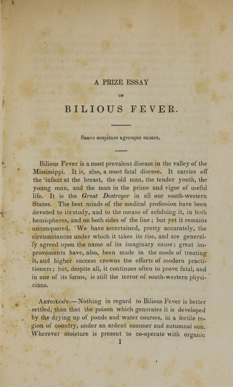 BILIOUS FEVER Sanos sospitare agrosque sanare. Bilious Fever is a most prevalent disease in the valley of the Mississippi. It is, also, a most fatal disease. It carries off the infant at the breast, the old man, the tender youth, the young man, and the man in the prime and vigor of useful life. It is the Great Destroyer in all our south-western States. The best minds of the medical profession have been devoted to its study, and to the means of subduing it, in both hemispheres, and on both sides of the line ; but yet it remains unconquered. We have ascertained, pretty accurately, the circumstances under which it takes its rise, and are general- ly agreed upon the name of its imaginary cause; great im- provements have, also, been made in the mode of treating it, and higher success crowns the efforts of modern practi- tioners ; but, despite all, it continues often to prove fatal, and in one of its forms, is still the terror of south-western physi- cians. Aetiolocty.—Nothing in regard to Bilious Fever is better settled, than that the poison which generates it is developed by the drying up of ponds and water courses, in a fertile re- gion of country, under an ardent summer and autumnal sun. Wherever moisture is present to co-operate with organic