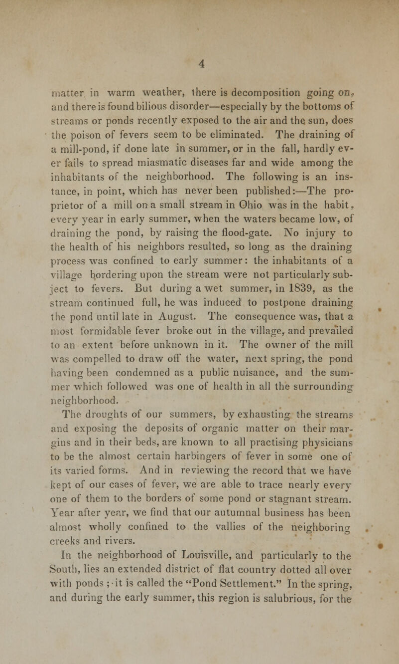 matter in warm weather, there is decomposition going on? and there is found bilious disorder—especially by the bottoms of streams or ponds recently exposed to the air and the sun, does the poison of fevers seem to be eliminated. The draining of a mill-pond, if done late in summer, or in the fall, hardly ev- er fails to spread miasmatic diseases far and wide among the inhabitants of the neighborhood. The following is an ins- tance, in point, which has never been published:—The pro- prietor of a mill on a small stream in Ohio was in the habit, every year in early summer, when the waters became low, of draining the pond, by raising the flood-gate. No injury to the health of his neighbors resulted, so long as the draining process was confined to early summer: the inhabitants of a village bordering upon the stream were not particularly sub- ject to fevers. But during a wet summer, in 1839, as the stream continued full, he was induced to postpone draining the pond until late in August. The consequence was, that a most formidable fever broke out in the village, and prevailed to an extent before unknown in it. The owner of the mill was compelled to draw off the water, next spring, the pond having been condemned as a public nuisance, and the sum- mer which followed was one of health in all the surrounding neighborhood. The droughts of our summers, by exhausting the streams and exposing the deposits of organic matter on their mar- gins and in their beds, are known to all practising physicians to be the almost certain harbingers of fever in some one of its varied forms. And in reviewing the record that we have kept of our cases of fever, we are able to trace nearly every one of them to the borders of some pond or stagnant stream. Year after year, we find that our autumnal business has been almost wholly confined to the vallies of the neighboring creeks and rivers. In the neighborhood of Louisville, and particularly to the South, lies an extended district of flat country dotted all over with ponds ; - it is called the Pond Settlement. In the spring, and during the early summer, this region is salubrious, for the
