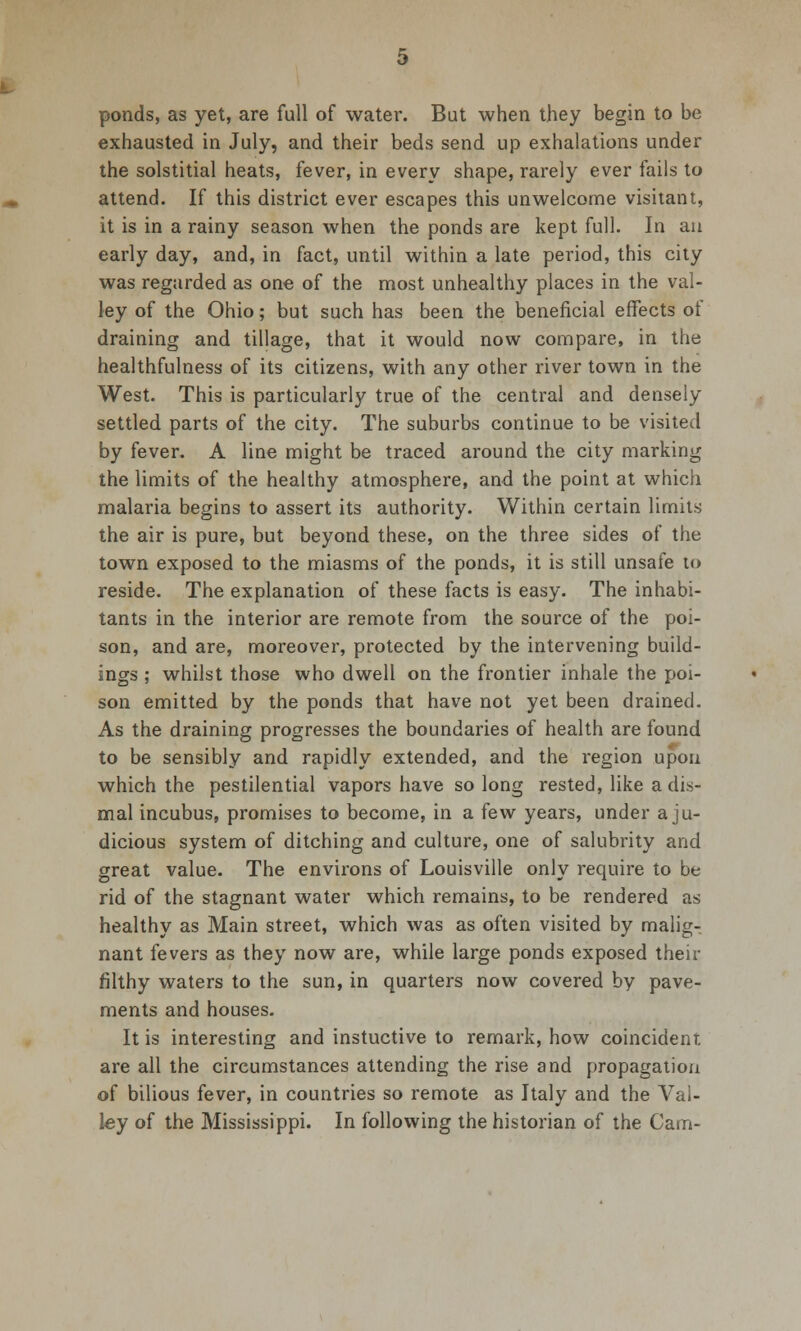 ponds, as yet, are full of water. But when they begin to be exhausted in July, and their beds send up exhalations under the solstitial heats, fever, in every shape, rarely ever fails to attend. If this district ever escapes this unwelcome visitant, it is in a rainy season when the ponds are kept full. In an early day, and, in fact, until within a late period, this city was regarded as one of the most unhealthy places in the val- ley of the Ohio; but such has been the beneficial effects of draining and tillage, that it would now compare, in the healthfulness of its citizens, with any other river town in the West. This is particularly true of the central and densely settled parts of the city. The suburbs continue to be visited by fever. A line might be traced around the city marking the limits of the healthy atmosphere, and the point at which malaria begins to assert its authority. Within certain limits the air is pure, but beyond these, on the three sides of the town exposed to the miasms of the ponds, it is still unsafe to reside. The explanation of these facts is easy. The inhabi- tants in the interior are remote from the source of the poi- son, and are, moreover, protected by the intervening build- ings ; whilst those who dwell on the frontier inhale the poi- son emitted by the ponds that have not yet been drained. As the draining progresses the boundaries of health are found to be sensibly and rapidly extended, and the region upon which the pestilential vapors have so long rested, like a dis- mal incubus, promises to become, in a few years, under a ju- dicious system of ditching and culture, one of salubrity and great value. The environs of Louisville only require to be rid of the stagnant water which remains, to be rendered as healthy as Main street, which was as often visited by malig- nant fevers as they now are, while large ponds exposed their filthy waters to the sun, in quarters now covered by pave- ments and houses. It is interesting and instuctive to remark, how coincident are all the circumstances attending the rise and propagation of bilious fever, in countries so remote as Italy and the Val- ley of the Mississippi. In following the historian of the Cam-