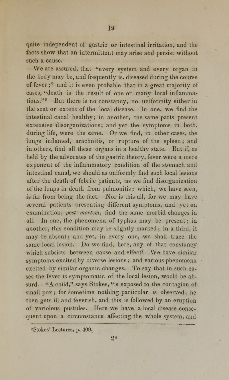 quite independent of gastric or intestinal irritation, and the facts show that an intermittent may arise and persist without such a cause. We are assured, that every system and every organ in the body may be, and frequently is. diseased during the course of fever; and it is even probable that in a great majority of cases, death is the result of one or many local inflamma- tions.* But there is no constancy, no uniformity either in the seat or extent of the local disease. In one, we find the intestinal canal healthy; in another, the same parts present extensive disorganizations; and yet the symptoms in both, during life, were the same. Or we find, in other cases, the lungs inflamed, arachnitis, or rupture of the spleen; and in others, find all these organs in a healthy state. But if, as held by the advocates of the gastric theory, fever were a mere exponent of the inflammatory condition of the stomach and intestinal canal, we should as uniformly find such local lesions after the death of febrile patients, as we find disorganization of the lungs in death from pulmonitis; which, we have seen, is far from being the fact. Nor is this all, for we may have several patients presenting different symptoms, and yet on examination, post mortem, find the same morbid changes in all. In one, the phenomena of typhus may be present; in another, this condition may be slightly marked ; in a third, it may be absent; and yet, in every one, we shall trace the same local lesion. Do we find, here, any of that constancy which subsists between cause and effect? We have similar symptoms excited by divez'se lesions ; and various phenomena excited by similar organic changes. To say that in such ca- ses the fever is symptomatic of the local lesion, would be ab- surd. A child, says Stokes, is exposed to the contagion of smallpox; for sometime nothing particular is observed; he then gets ill and feverish, and this is followed by an eruption of variolous pustules. Here we have a local disease conse- quent upon a circumstance affecting the whole system, and *Stokes' Lectures, p. 409.