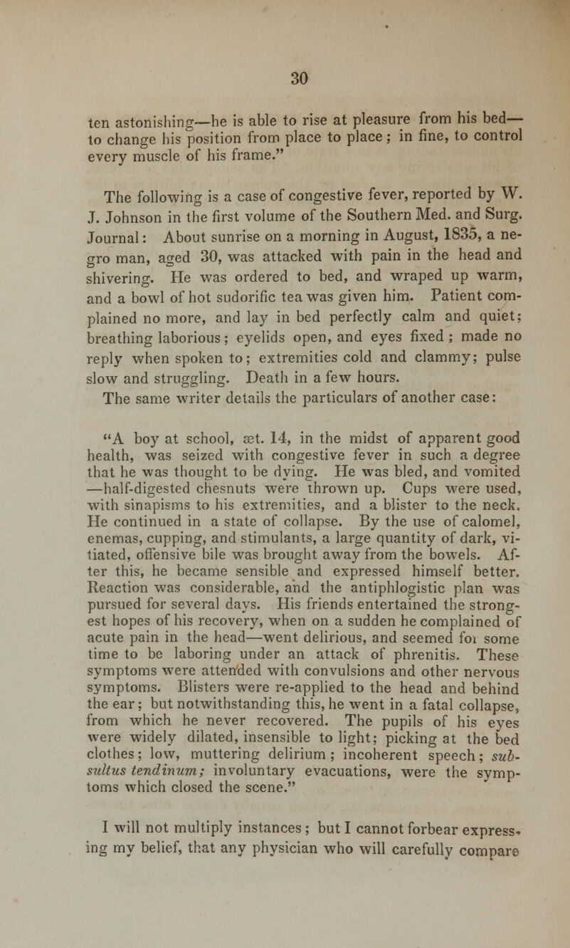 ten astonishing—he is able to rise at pleasure from his bed- to change his position from place to place; in fine, to control every muscle of his frame. The following is a case of congestive fever, reported by W. J. Johnson in the first volume of the Southern Med. and Surg. Journal: About sunrise on a morning in August, 1835, a ne- gro man, aged 30, was attacked with pain in the head and shivering. He was ordered to bed, and wraped up warm, and a bowl of hot sudorific tea was given him. Patient com- plained no more, and lay in bed perfectly calm and quiet; breathing laborious; eyelids open, and eyes fixed; made no reply when spoken to; extremities cold and clammy; pulse slow and struggling. Death in a few hours. The same writer details the particulars of another case: A boy at school, set. 14, in the midst of apparent good health, was seized with congestive fever in such a degree that he was thought to be dying. He was bled, and vomited —half-digested chesnuts were thrown up. Cups were used, with sinapisms to his extremities, and a blister to the neck. He continued in a state of collapse. By the use of calomel, enemas, cupping, and stimulants, a large quantity of dark, vi- tiated, offensive bile was brought away from the bowels. Af- ter this, he became sensible and expressed himself better. Reaction was considerable, and the antiphlogistic plan was pursued for several days. His friends entertained the strong- est hopes of his recovery, when on a sudden he complained of acute pain in the head—went delirious, and seemed foi some time to be laboring under an attack of phrenitis. These symptoms were attended with convulsions and other nervous symptoms. Blisters were re-applied to the head and behind the ear; but notwithstanding this, he went in a fatal collapse, from which he never recovered. The pupils of his eyes were widely dilated, insensible to light; picking at the bed clothes; low, muttering delirium ; incoherent speech; sub- sultus tendinum; involuntary evacuations, were the symp- toms which closed the scene. I will not multiply instances ; but I cannot forbear express- ing my belief, that any physician who will carefully compare