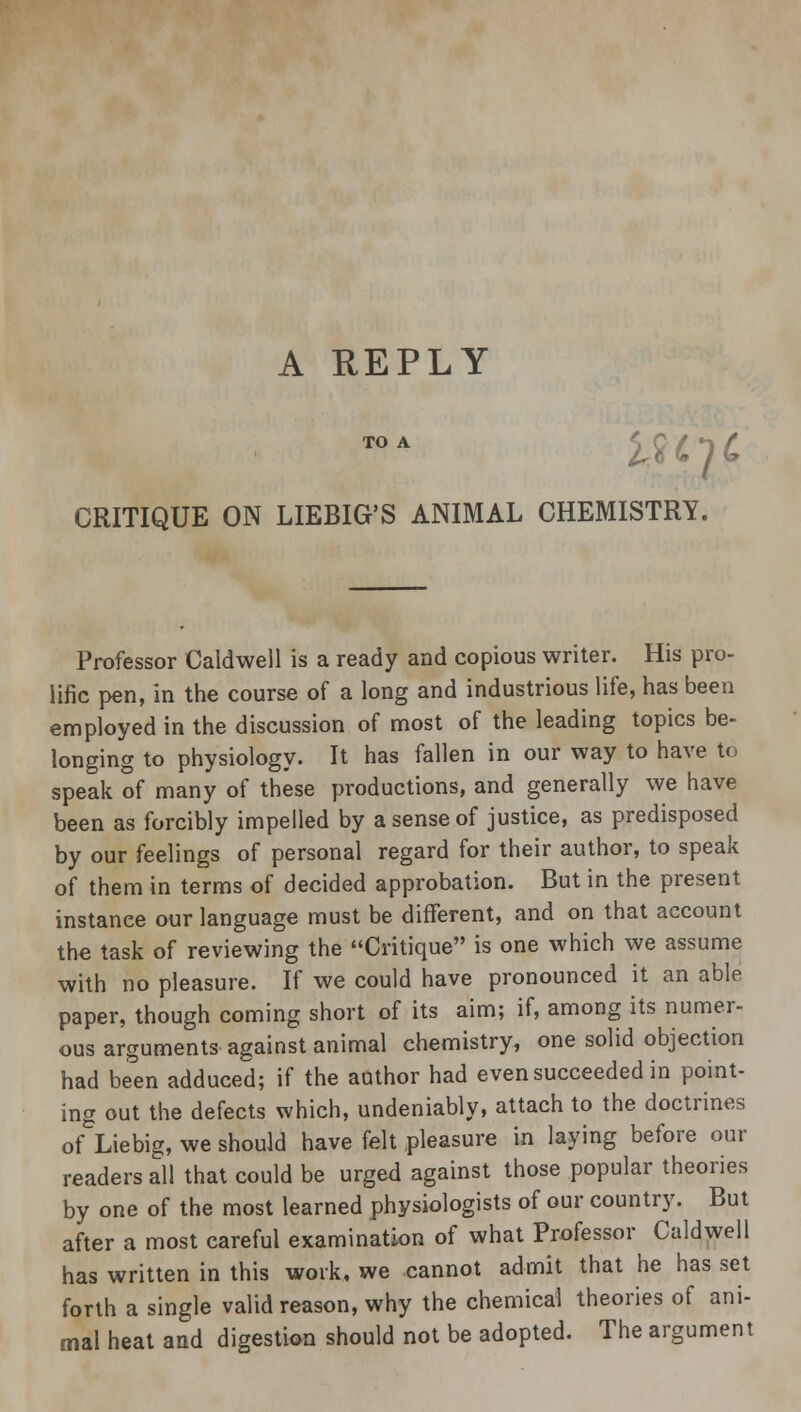 TO A CRITIQUE ON LIEBIG'S ANIMAL CHEMISTRY. Professor Caldwell is a ready and copious writer. His pro- lific pen, in the course of a long and industrious life, has been employed in the discussion of most of the leading topics be- longing to physiology. It has fallen in our way to have to speak of many of these productions, and generally we have been as forcibly impelled by a sense of justice, as predisposed by our feelings of personal regard for their author, to speak of them in terms of decided approbation. But in the present instance our language must be different, and on that account the task of reviewing the Critique is one which we assume with no pleasure. If we could have pronounced it an able paper, though coming short of its aim; if, among its numer- ous arguments against animal chemistry, one solid objection had been adduced; if the author had even succeeded in point- ing out the defects which, undeniably, attach to the doctrines of Liebig, we should have felt pleasure in laying before our readers all that could be urged against those popular theories by one of the most learned physiologists of our country. But after a most careful examination of what Professor Caldwell has written in this work, we cannot admit that he has set forth a single valid reason, why the chemical theories of ani- mal heat and digestion should not be adopted. The argument