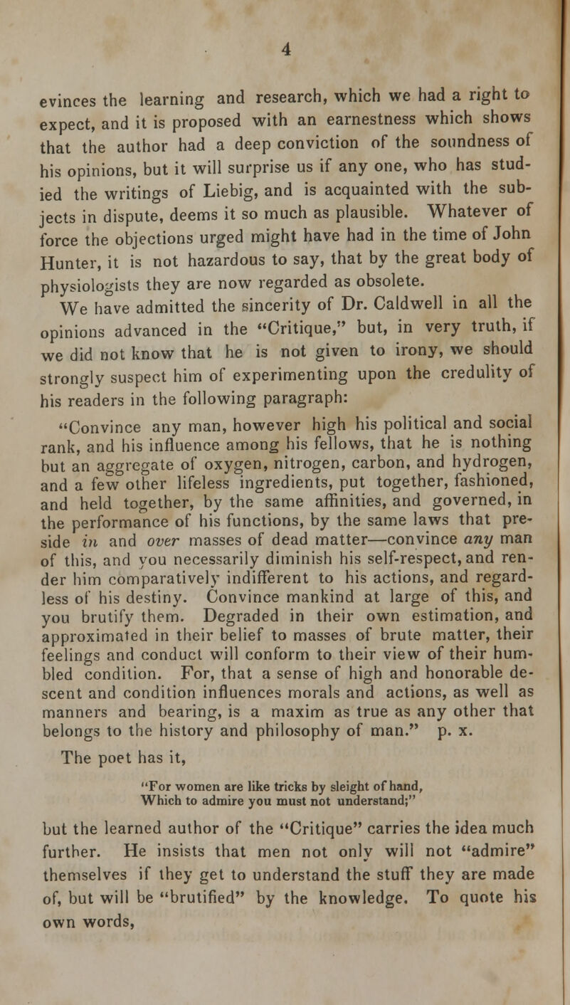 evinces the learning and research, which we had a right to expect, and it is proposed with an earnestness which shows that the author had a deep conviction of the soundness of his opinions, but it will surprise us if any one, who has stud- ied the writings of Liebig, and is acquainted with the sub- jects in dispute, deems it so much as plausible. Whatever of force the objections urged might have had in the time of John Hunter, it is not hazardous to say, that by the great body of physiologists they are now regarded as obsolete. We have admitted the sincerity of Dr. Caldwell in all the opinions advanced in the Critique, but, in very truth, if we did not know that he is not given to irony, we should strongly suspect him of experimenting upon the credulity of his readers in the following paragraph: Convince any man, however high his political and social rank, and his influence among his fellows, that he is nothing but an aggregate of oxygen, nitrogen, carbon, and hydrogen, and a few other lifeless ingredients, put together, fashioned, and held together, by the same affinities, and governed, in the performance of his functions, by the same laws that pre- side in and over masses of dead matter—convince any man of this, and you necessarily diminish his self-respect, and ren- der him comparatively indifferent to his actions, and regard- less of his destiny. Convince mankind at large of this, and you brutify them. Degraded in their own estimation, and approximated in their belief to masses of brute matter, their feelings and conduct will conform to their view of their hum- bled condition. For, that a sense of high and honorable de- scent and condition influences morals and actions, as well as manners and bearing, is a maxim as true as any other that belongs to the history and philosophy of man. p. x. The poet has it, For women are like tricks by sleight of hand, Which to admire you must not understand; but the learned author of the Critique carries the idea much further. He insists that men not only will not admire themselves if they get to understand the stuff they are made of, but will be brutified by the knowledge. To quote his own words,