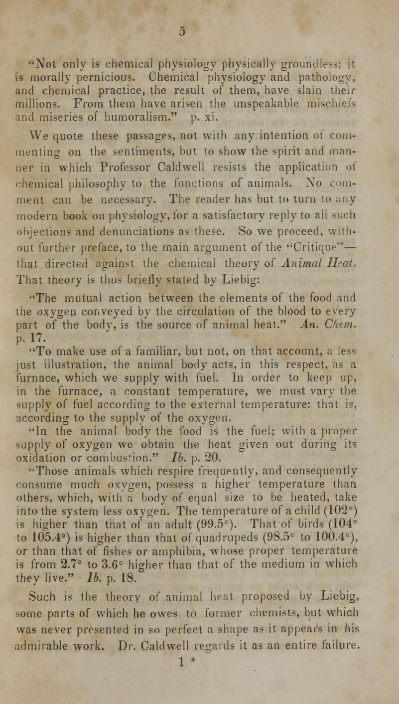 -Not only is chemical physiology physically groundless: it is morally pernicious. Chemical physiology and pathology, and chemical practice, the result of them, have slain their millions. From them have arisen the unspeakable mischiefs and miseries of humoralism. p. xi. We quote these passages, not with any intention of com- menting on the sentiments, but to show the spirit and man- ner in which Professor Caldwell resists the application of chemical philosophy to the functions of animals. No com- ment can be necessary. The reader has but to turn to any modern book on physiology, for a satisfactory reply to all such objections and denunciations as these. So we proceed, with- out further preface, to the main argument of the Critique— that directed against the chemical theory of Animal Hat. That theory is thus briefly stated by Liebig: •'The mutual action between the elements of the food and the oxygen conveyed by the circulation of the blood to every part of the body, is the source of animal heat. An. Cfiem. p. 17. To make use oi a familiar, but not, on that account, a less just illustration, the animal body acts, in this respect, as a furnace, which we supply with fuel. In order to keep up, in the furnace, a constant temperature, we must vary the supply of fuel according to the external temperature: that is, according to the supply of the oxygen. In the animal body the food is the fuel; with a proper supply of oxygen we obtain the heat given out during its oxidation or combustion. lb. p. 20. Those animals which respire frequently, and consequently consume much oxygen, possess a higher temperature than others, which, with a body of equal size to be heated, take into the system less oxygen. The temperature of a child (102°) is higher than that of an adult (99.5°). That of birds (104° to 105.4°) is higher than that of quadrupeds (98.5° to 100.4°), or than that of fishes or amphibia, whose proper temperature is from 2.7° to 3.6° higher than that of the medium in which they live. lb. p. 18. Such is the theory of animal heat proposed by Liebig, some parts of which he owes to former chemists, but which was never presented in so perfect a shape as it appears in his admirable work. Dr. Caldwell regards it as an entire failure.
