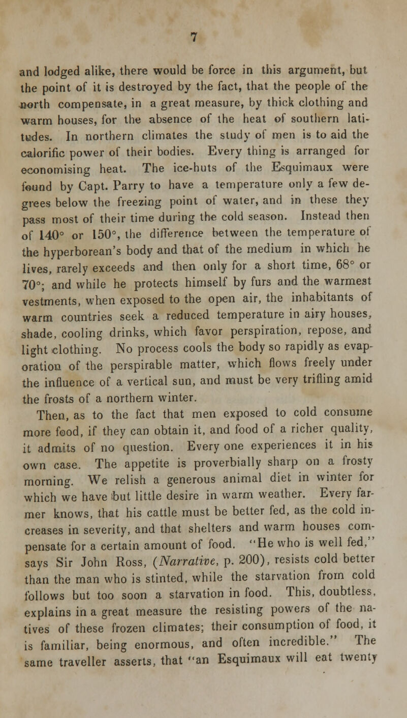 the point of it is destroyed by the fact, that the people of the north compensate, in a great measure, by thick clothing and warm houses, for the absence of the heat of southern lati- tudes. In northern climates the study of men is to aid the calorific power of their bodies. Every thing is arranged for economising heat. The ice-huts of the Esquimaux were found by Capt. Parry to have a temperature only a few de- grees below the freezing point of water, and in these they pass most of their time during the cold season. Instead then of 140° or 150°, the difference between the temperature of the hyperborean's body and that of the medium in which he lives, rarely exceeds and then only for a short time, 68° or 70°; and while he protects himself by furs and the warmest vestments, when exposed to the open air, the inhabitants of warm countries seek a reduced temperature in airy houses, shade, cooling drinks, which favor perspiration, repose, and light clothing. No process cools the body so rapidly as evap- oration of the perspirable matter, which flows freely under the influence of a vertical sun, and must be very trifling amid the frosts of a northern winter. Then, as to the fact that men exposed to cold consume more food, if they can obtain it, and food of a richer quality, it admits of no question. Every one experiences it in his own case. The appetite is proverbially sharp on a frosty morning. We relish a generous animal diet in winter for which we have but little desire in warm weather. Every far- mer knows, that his cattle must be better fed, as the cold in- creases in severity, and that shelters and warm houses com- pensate for a certain amount of food. He who is well fed, says Sir John Ross, {Narrative, p. 200), resists cold better than the man who is stinted, while the starvation from cold follows but too soon a starvation in food. This, doubtless, explains in a great measure the resisting powers of the na- tives of these frozen climates; their consumption of food, it is familiar, being enormous, and often incredible. The same traveller asserts, that an Esquimaux will eat twenty