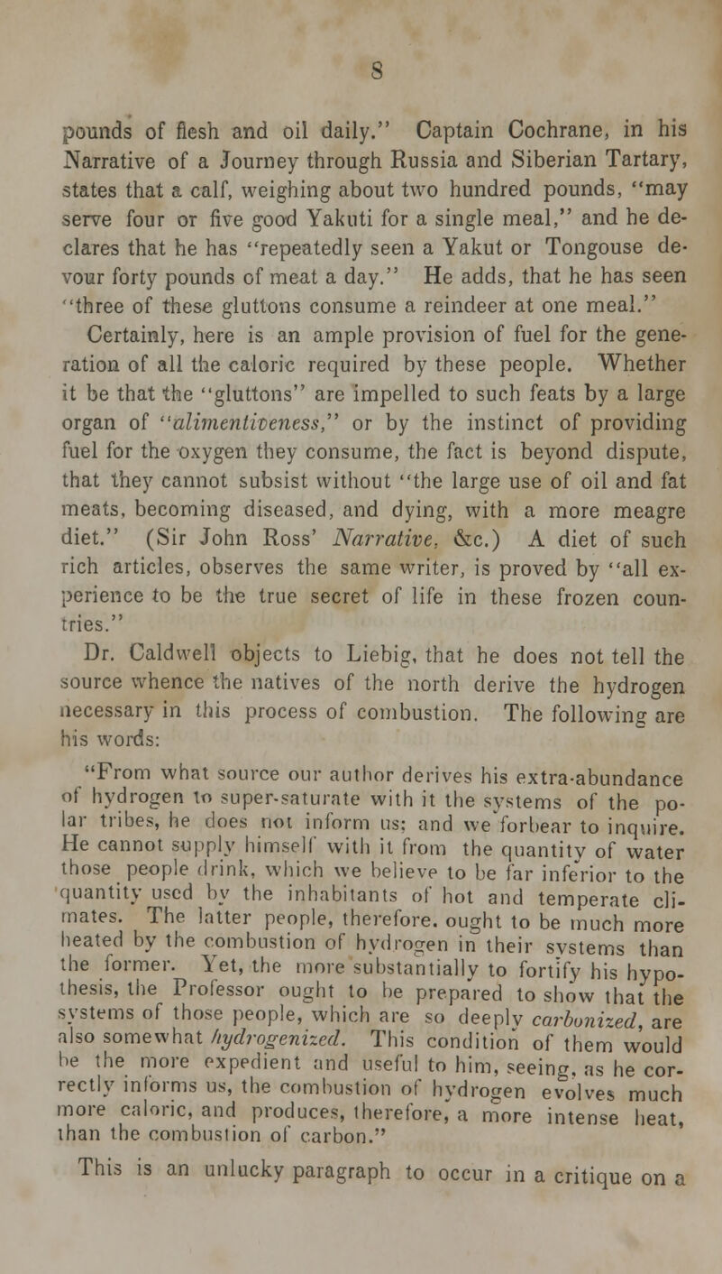 pounds of flesh and oil daily. Captain Cochrane, in his Narrative of a Journey through Russia and Siberian Tartary, states that a calf, weighing about two hundred pounds, may serve four or five good Yakuti for a single meal, and he de- clares that he has repeatedly seen a Yakut or Tongouse de- vour forty pounds of meat a day. He adds, that he has seen three of these gluttons consume a reindeer at one meal. Certainly, here is an ample provision of fuel for the gene- ration of all the caloric required by these people. Whether it be that the gluttons are impelled to such feats by a large organ of alimentiveness, or by the instinct of providing fuel for the oxygen they consume, the fact is beyond dispute, that they cannot subsist without the large use of oil and fat meats, becoming diseased, and dying, with a more meagre diet. (Sir John Ross' Narrative, &c.) A diet of such rich articles, observes the same writer, is proved by all ex- perience to be the true secret of life in these frozen coun- tries. Dr. Caldwell o-bjects to Liebig, that he does not tell the source whence the natives of the north derive the hydrogen necessary in this process of combustion. The following are his words: From what source our author derives his extra-abundance of hydrogen to super-saturate with it the systems of the po- lar tribes, he does not inform us; and weforbear to inquire. He cannot supply himself with it from the quantity of water those people drink, which we believe to be far inferior to the quantity used by the inhabitants of hot and temperate cli- mates. The latter people, therefore, ought to be much more heated by the combustion of hydrogen in their svstems than the former. Yet, the more substantially to fortify his hypo- thesis, the Professor ought to be prepared to show that the systems of those people, which are so deeplv carbonized, are also somewhat hydrogenized. This condition of them would be the more expedient and useful to him, seeing, as he cor- rectly informs us, the combustion of hydrogen evolves much more caloric, and produces, therefore, a more intense heat, than the combustion of carbon. This is an unlucky paragraph to occur in a critique on a