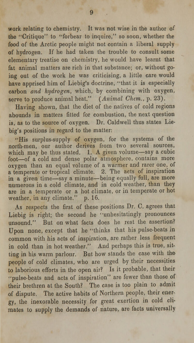 work relating to chemistry. It was not wise in the author of the Critique to forbear to inquire, so soon, whether the food of the Arctic people might not contain a liberal supply of hydrogen. If he had taken the trouble to consult some elementary treatise on chemistry, he would have learnt that fat animal matters are rich in that substance; or, without go- ing out of the work he was criticising, a little care would have apprised him of Liebig's doctrine, that it is especially carbon and hydrogen, which, by combining with oxygen, serve to produce animal heat. (Animal Chcm., p. 23). Having shown, that the diet of the natives of cold regions abounds in matters fitted for combustion, the next question is, as to the source of oxygen. Dr. Caldwell thus states Lie- big's positions in regard to the matter: His surplus-supply of oxygen, for the systems of the north-men, our author derives from two several sources, which may be thus stated. 1. A given volume—say a cubic foot—of a cold and dense polar atmosphere, contains more oxygen than an equal volume of a warmer and rarer one, of a temperate or tropical climate. 2. The acts of inspiration in a given time—say a minute—being equally full, are more numerous in a cold climate, and in cold weather, than they are in a temperate or a hot climate, or in temperate or hot weather, in any climate. p. 16. As respects the first of these positions Dr. C. agrees that Liebig is right; the second he '-unhesitatingly pronounces unsound. But on what facts does he rest the assertion? Upon none, except that he thinks that his pulse-beats in common with his acts of inspiration, are rather less frequent in cold than in hot weather. And perhaps this is true, sit- ting in his warm parlour. But how stands the case with the people of cold climates, who are urged by their necessities to laborious efforts in the open air? Is it probable, that their pulse-beats and acts of inspiration are fewer than those of their brethren at the South? The case is too plain to admit of dispute, The active habits of Northern people, their ener- gy, the inexorable necessity for great exertion in cold cli- mates to supply the demands of nature, are facts universally