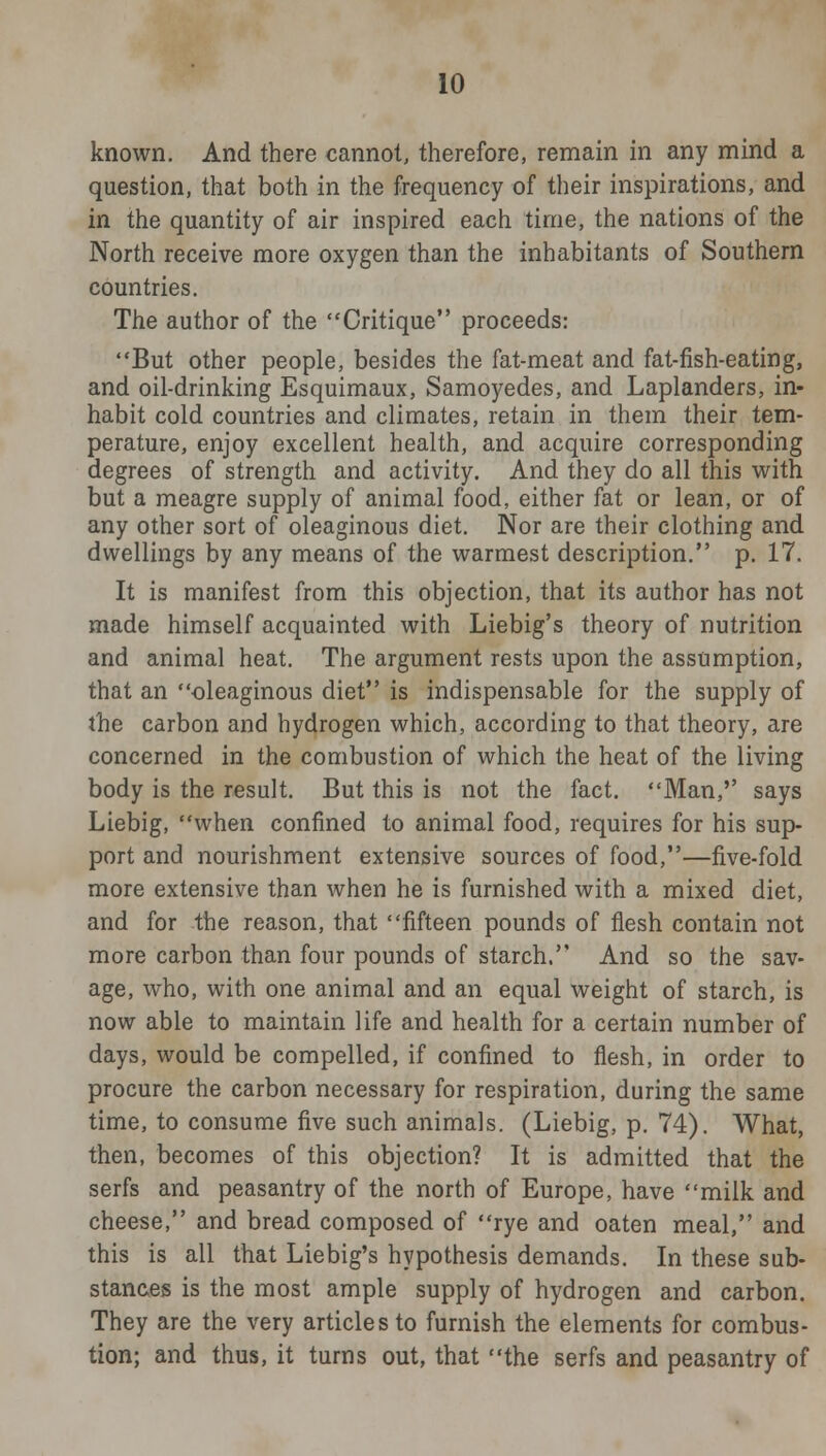 known. And there cannot, therefore, remain in any mind a question, that both in the frequency of their inspirations, and in the quantity of air inspired each time, the nations of the North receive more oxygen than the inhabitants of Southern countries. The author of the Critique proceeds: But other people, besides the fat-meat and fat-fish-eating, and oil-drinking Esquimaux, Samoyedes, and Laplanders, in- habit cold countries and climates, retain in them their tem- perature, enjoy excellent health, and acquire corresponding degrees of strength and activity. And they do all this with but a meagre supply of animal food, either fat or lean, or of any other sort of oleaginous diet. Nor are their clothing and dwellings by any means of the warmest description. p. 17. It is manifest from this objection, that its author has not made himself acquainted with Liebig's theory of nutrition and animal heat. The argument rests upon the assumption, that an oleaginous diet is indispensable for the supply of the carbon and hydrogen which, according to that theory, are concerned in the combustion of which the heat of the living body is the result. But this is not the fact. Man,'' says Liebig, when confined to animal food, requires for his sup- port and nourishment extensive sources of food,—five-fold more extensive than when he is furnished with a mixed diet, and for the reason, that fifteen pounds of flesh contain not more carbon than four pounds of starch. And so the sav- age, who, with one animal and an equal weight of starch, is now able to maintain life and health for a certain number of days, would be compelled, if confined to flesh, in order to procure the carbon necessary for respiration, during the same time, to consume five such animals. (Liebig, p. 74). What, then, becomes of this objection? It is admitted that the serfs and peasantry of the north of Europe, have milk and cheese, and bread composed of rye and oaten meal, and this is all that Liebig's hypothesis demands. In these sub- stances is the most ample supply of hydrogen and carbon. They are the very articles to furnish the elements for combus- tion; and thus, it turns out, that the serfs and peasantry of