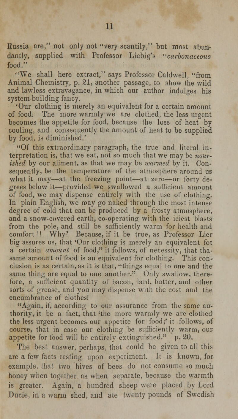 Russia are, not only not very scantily, but most abun- dantly, supplied with Professor Liebig's carbonaceous food. We shall here extract, says Professor Caldwell, from Animal Chemistry, p. 21, another passage, to show the wild and lawless extravagance, in which our author indulges his system-building fancy. 'Our clothing is merely an equivalent for a certain amount of food. The more warmly we are clothed, the less urgent becomes the appetite for food, because the loss of heat by cooling, and consequently the amount of heat to be supplied by food, is diminished.' Of this extraordinary paragraph, the true and literal in- terpretation is, that we eat, not so much that we may be nour- ished by our aliment, as that we may be warmed by it. Con- sequently, be the temperature of the atmosphere around us what it may—at the freezing point—at zero—or forty de- grees below it—provided we swallowed a sufficient amount of food, we may dispense entirely with the use of clothing. In plain English, we may go naked through the most intense degree of cold that can be produced by a frosty atmosphere, and a snow-covered earth, co-operating with the iciest blasts from the pole, and still be sufficiently warm for health and comfort!! Why? Because, if it be true, as Professor Lier big assures us, that 'Our clothing is merely an equivalent fot a certain amount of food, it follows, of necessity, that tha- same amount of food is an equivalent for clothing. This con- clusion is as certain, as it is that, things equal to one and the same thing are equal to one another. Only swallow, there- fore, a sufficient quantity ol bacon, lard, butter, and other sorts of grease, and you may dispense with the cost and the encumbrance of clothes! Again, if, according to our assurance from the same au- thority, it be a fact, that 'the more warmly we are clothed the less urgent becomes our appetite for food;' it follows, of course, that in case our clothing be sufficiently warm, our appetite for food will be entirely extinguished. p. 20. The best answer, perhaps, that could be given to all this are a few facts resting upon experiment. It is known, for example, that two hives of bees do not consume so much honey when together as when separate, because the warmth is greater. Again, a hundred sheep were placed by Lord Ducie, in a warm shed, and ate twenty pounds of Swedish