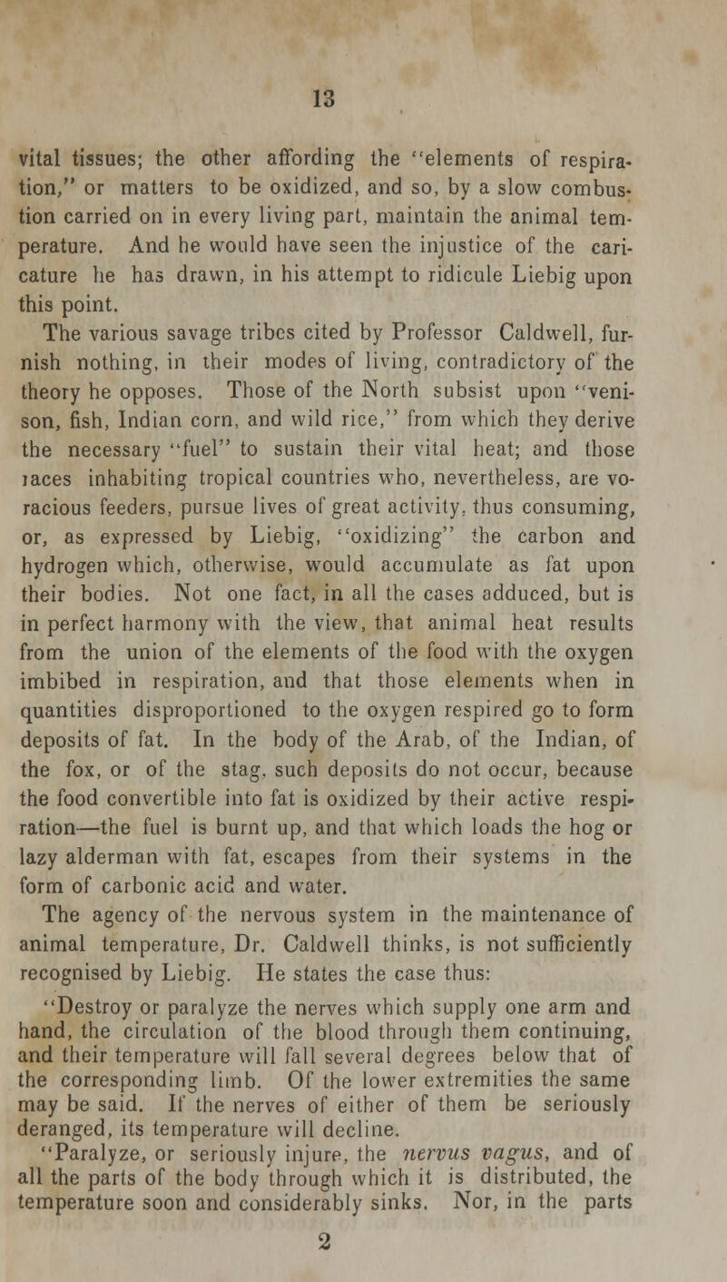 vital tissues; the other affording the elements of respira- tion, or matters to be oxidized, and so, by a slow combus- tion carried on in every living part, maintain the animal tem- perature. And he would have seen the injustice of the cari- cature he has drawn, in his attempt to ridicule Liebig upon this point. The various savage tribes cited by Professor Caldwell, fur- nish nothing, in their modes of living, contradictory of the theory he opposes. Those of the North subsist upon veni- son, fish, Indian corn, and wild rice, from which they derive the necessary fuel to sustain their vital heat; and those laces inhabiting tropical countries who, nevertheless, are vo- racious feeders, pursue lives of great activity, thus consuming, or, as expressed by Liebig, oxidizing the carbon and hydrogen which, otherwise, would accumulate as fat upon their bodies. Not one fact, in all the cases adduced, but is in perfect harmony with the view, that animal heat results from the union of the elements of the food with the oxygen imbibed in respiration, and that those elements when in quantities disproportioned to the oxygen respired go to form deposits of fat. In the body of the Arab, of the Indian, of the fox, or of the stag, such deposits do not occur, because the food convertible into fat is oxidized by their active respi- ration—the fuel is burnt up, and that which loads the hog or lazy alderman with fat, escapes from their systems in the form of carbonic acid and water. The agency of the nervous system in the maintenance of animal temperature, Dr. Caldwell thinks, is not sufficiently recognised by Liebig. He states the case thus: Destroy or paralyze the nerves which supply one arm and hand, the circulation of the blood through them continuing, and their temperature will fall several degrees below that of the corresponding limb. Of the lower extremities the same may be said. If the nerves of either of them be seriously deranged, its temperature will decline. Paralyze, or seriously injure, the nervus vagus, and of all the parts of the body through which it is distributed, the temperature soon and considerably sinks. Nor, in the parts 2