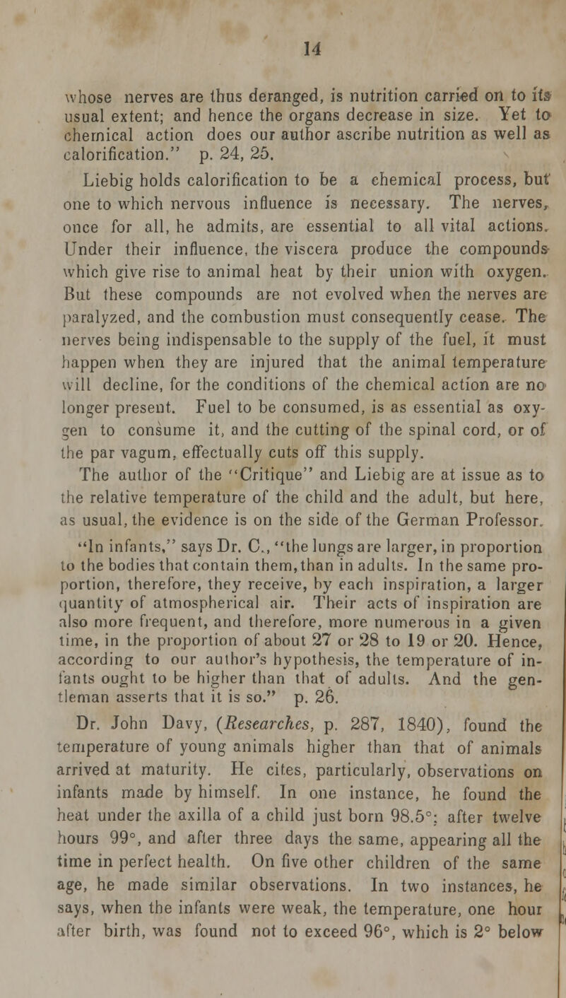 whose nerves are thus deranged, is nutrition carried on to its usual extent; and hence the organs decrease in size. Yet to chemical action does our author ascribe nutrition as well as calorification. p. 24, 25. Liebig holds calorification to be a chemical process, but one to which nervous influence is necessary. The nerves, once for all, he admits, are essential to all vital actions. Under their influence, the viscera produce the compounds- which give rise to animal heat by their union with oxygen. But these compounds are not evolved when the nerves are paralyzed, and the combustion must consequently cease. The nerves being indispensable to the supply of the fuel, it must happen when they are injured that the animal temperature will decline, for the conditions of the chemical action are no longer present. Fuel to be consumed, is as essential as oxy- gen to consume it, and the cutting of the spinal cord, or of the par vagum, effectually cuts off this supply. The author of the Critique and Liebig are at issue as to the relative temperature of the child and the adult, but here, as usual, the evidence is on the side of the German Professor. In infants, says Dr. C, the lungs are larger, in proportion to the bodies that contain them, than in adults. In the same pro- portion, therefore, they receive, by each inspiration, a larger quantity of atmospherical air. Their acts of inspiration are also more frequent, and therefore, more numerous in a given time, in the proportion of about 27 or 28 to 19 or 20. Hence, according to our author's hypothesis, the temperature of in- fants ought to be higher than that of adults. And the gen- tleman asserts that it is so. p. 26. Dr. John Davy, (Researches, p. 287, 1840), found the temperature of young animals higher than that of animals arrived at maturity. He cites, particularly, observations on infants made by himself. In one instance, he found the heat under the axilla of a child just born 98.5°: after twelve hours 99°, and after three days the same, appearing all the time in perfect health. On five other children of the same age, he made similar observations. In two instances, he says, when the infants were weak, the temperature, one hour after birth, was found not to exceed 96°, which is 2° below