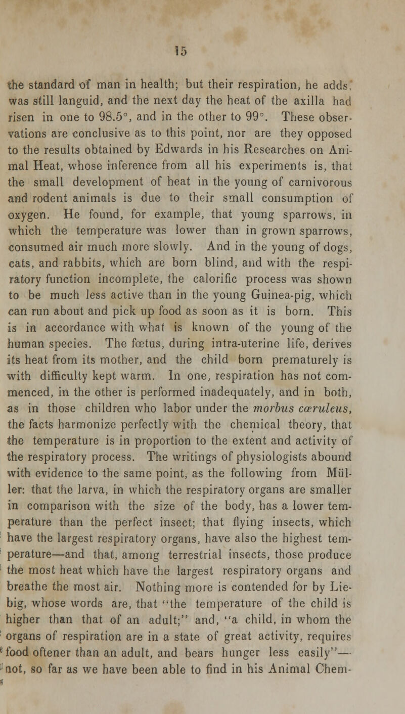 the standard of man in health; but their respiration, he adds. was still languid, and the next day the heat of the axilla had risen in one to 98.5°, and in the other to 99°. These obser- vations are conclusive as to this point, nor are they opposed to the results obtained by Edwards in his Researches on Ani- mal Heat, whose inference from all his experiments is, that the small development of heat in the young of carnivorous and rodent animals is due to their small consumption of oxygen. He found, for example, that young sparrows, in which the temperature was lower than in grown sparrows, consumed air much more slowly. And in the young of dogs, eats, and rabbits, which are born blind, and with the respi- ratory function incomplete, the calorific process was shown to be much less active than in the young Guinea-pig, which can run about and pick up food as soon as it is born. This is in accordance with what is known of the young of the human species. The foetus, during intra-uterine life, derives its heat from its mother, and the child born prematurely is with difficulty kept warm. In one, respiration has not com- menced, in the other is performed inadequately, and in both, as in those children who labor under the morbus coeruleus, the facts harmonize perfectly with the chemical theory, that the temperature is in proportion to the extent and activity of the respiratory process. The writings of physiologists abound with evidence to the same point, as the following from Mul- len that the larva, in which the respiratory organs are smaller in comparison with the size of the body, has a lower tem- perature than the perfect insect; that flying insects, which have the largest respiratory organs, have also the highest tem- perature—and that, among terrestrial insects, those produce 1 the most heat which have the largest respiratory organs and breathe the most air. Nothing more is contended for by Lie- big, whose words are, that the temperature of the child is higher than that of an adult; and, a child, in whom the organs of respiration are in a state of great activity, requires 'food oftener than an adult, and bears hunger less easily— i:not, so far as we have been able to find in his Animal Chem- i