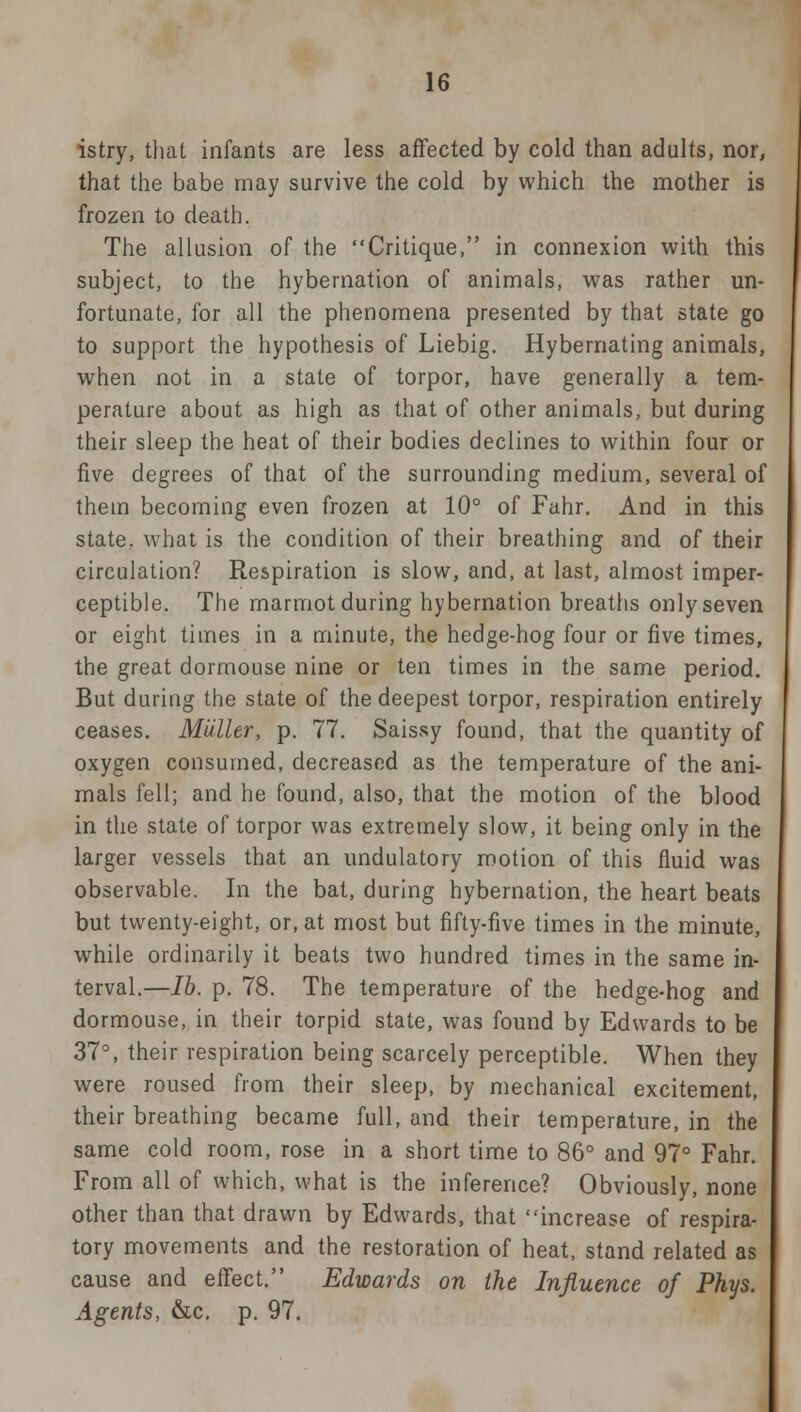 istry, that infants are less affected by cold than adults, nor, that the babe may survive the cold by which the mother is frozen to death. The allusion of the Critique, in connexion with this subject, to the hybernation of animals, was rather un- fortunate, for all the phenomena presented by that state go to support the hypothesis of Liebig. Hybemating animals, when not in a state of torpor, have generally a tem- perature about as high as that of other animals, but during their sleep the heat of their bodies declines to within four or five degrees of that of the surrounding medium, several of them becoming even frozen at 10° of Fahr. And in this state, what is the condition of their breathing and of their circulation? Respiration is slow, and, at last, almost imper- ceptible. The marmot during hybernation breaths only seven or eight times in a minute, the hedge-hog four or five times, the great dormouse nine or ten times in the same period. But during the state of the deepest torpor, respiration entirely ceases. Miiller, p. 77. Saissy found, that the quantity of oxygen consumed, decreased as the temperature of the ani- mals fell; and he found, also, that the motion of the blood in the state of torpor was extremely slow, it being only in the larger vessels that an undulatory motion of this fluid was observable. In the bat, during hybernation, the heart beats but twenty-eight, or, at most but fifty-five times in the minute, while ordinarily it beats two hundred times in the same in- terval.—lb. p. 78. The temperature of the hedge-hog and dormouse, in their torpid state, was found by Edwards to be 37°, their respiration being scarcely perceptible. When they were roused from their sleep, by mechanical excitement, their breathing became full, and their temperature, in the same cold room, rose in a short time to 86° and 97° Fahr. From all of which, what is the inference? Obviously, none other than that drawn by Edwards, that increase of respira- tory movements and the restoration of heat, stand related as cause and effect. Edwards on the Influence of Phys. Agents, &c. p. 97.