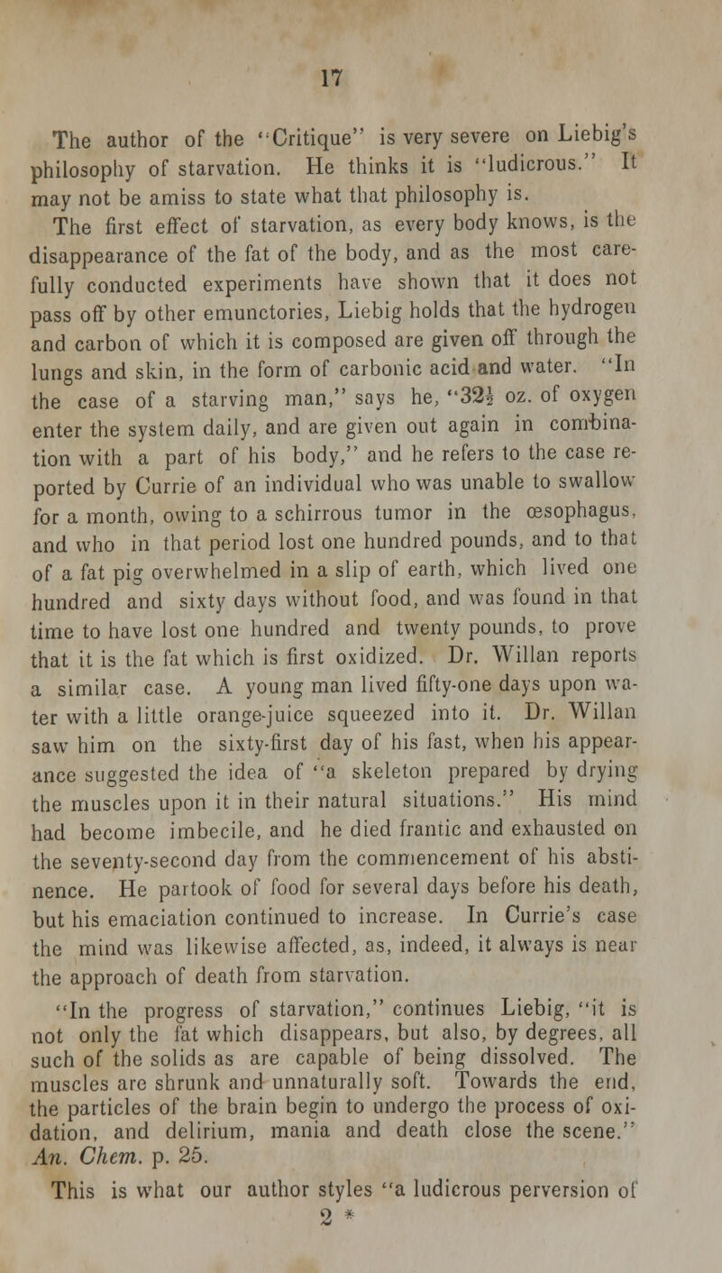 The author of the 'Critique is very severe on Liebig's philosophy of starvation. He thinks it is ludicrous. It may not be amiss to state what that philosophy is. The first effect of starvation, as every body knows, is the disappearance of the fat of the body, and as the most care- fully conducted experiments have shown that it does not pass off by other emunctories, Liebig holds that the hydrogen and carbon of which it is composed are given off through the lungs and skin, in the form of carbonic acid and water. In the case of a starving man, says he, 32$ oz. of oxygen enter the system daily, and are given out again in combina- tion with a part of his body, and he refers to the case re- ported by Currie of an individual who was unable to swallow for a month, owing to a schirrous tumor in the oesophagus, and who in that period lost one hundred pounds, and to that of a fat pig overwhelmed in a slip of earth, which lived one hundred and sixty days without food, and was found in that time to have lost one hundred and twenty pounds, to prove that it is the fat which is first oxidized. Dr. Willan reports a similar case. A young man lived fifty-one days upon wa- ter with a little orange-juice squeezed into it. Dr. Willan saw him on the sixty-first day of his fast, when his appear- ance suggested the idea of a skeleton prepared by drying the muscles upon it in their natural situations. His mind had become imbecile, and he died frantic and exhausted on the seventy-second day from the commencement of his absti- nence. He partook of food for several days before his death, but his emaciation continued to increase. In Currie's case the mind was likewise affected, as, indeed, it always is near the approach of death from starvation. In the progress of starvation, continues Liebig, it is not only the fat which disappears, but also, by degrees, all such of the solids as are capable of being dissolved. The muscles are shrunk and unnaturally soft. Towards the end, the particles of the brain begin to undergo the process of oxi- dation, and delirium, mania and death close the scene. An. Chem. p. 25. This is wThat our author styles a ludicrous perversion of 2 *