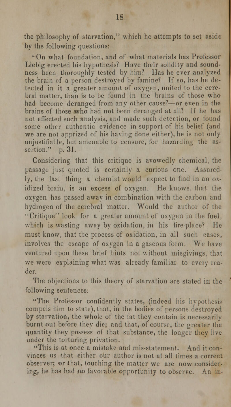 the philosophy of starvation, which he attempts to set aside by the following questions: 'On what foundation, and of what materials has Professor Liebig erected his hypothesis? Have their solidity and sound- ness been thoroughly tested by him? Has he ever analyzed the brain of a person destroyed by famine? If so, has he de- tected in it a greater amount of oxygen, united to the cere- bral matter, than is to be found in the brains of those who had become deranged from any other cause?—or even in the brains of those who had not been deranged at all? II he has not effected such analysis, and made such detection, or found some other authentic evidence in support of his belief (and we are not apprized of his having done either), he is not only unjustifiable, but amenable to censure, for hazarding the as- sertion. p. 31. Considering that this critique is avowedly chemical, the passage just quoted is certainly a curious one. Assured- ly, the last thing a chemist would expect to find in an ox- idized brain, is an excess of oxygen. He knows, that the oxygen has passed away in combination with the carbon and hydrogen of the cerebral matter. Would the author of the Critique look for a greater amount of oxygen in the fuel, which is wasting away by oxidation, in his fire-place? He must know, that the process of oxidation, in all such cases, involves the escape of oxygen in a gaseous form. We have ventured upon these brief hints not without misgivings, that we were explaining what was already familiar to every rea- der. The objections to this theory of starvation are stated in the following sentences: The Professor confidently states, (indeed his hypothesis- compels him to state), that, in the bodies of persons destroyed by starvation, the whole of the fat they contain is necessarily burnt out before they die; and that, of course, the greater the quantity they possess of that substance, the longer they live under the torturing privation. This is at once a mistake and mis-statement. And it con- vinces us that either our author is not at all times a correct observer; or that, touching the matter we are now consider- ing, he has had n.o favorable opportunity to observe. An in-