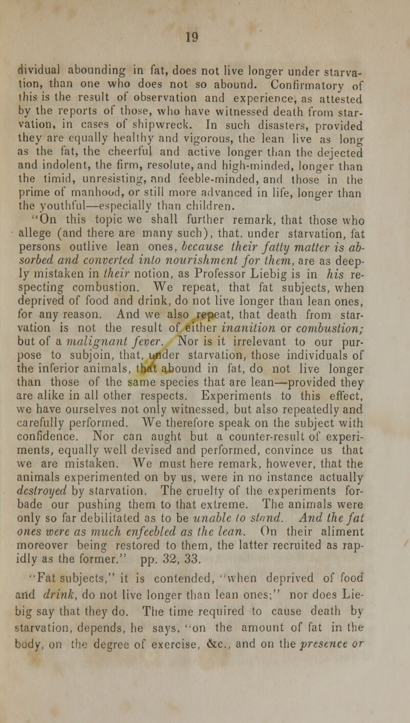 dividual abounding in fat, does not live longer under starva- tion, than one who does not so abound. Confirmatory of this is the result of observation and experience, as attested by the reports of those, who have witnessed death from star- vation, in cases of shipwreck. In such disasters, provided they are equally healthy and vigorous, the lean live as long as the fat, the cheerful and active longer than the dejected and indolent, the firm, resolute, and high-minded, longer than the timid, unresisting, and feeble-minded, and those in the prime of manhood, or still more advanced in life, longer than the youthful—especially than children. •'On this topic we shall further remark, that those who allege (and there are many such), that, under starvation, fat persons outlive lean ones, because their fatty matter is ab- sorbed and converted into nourishment for them, are as deep- ly mistaken in their notion, as Professor Liebig is in his re- specting combustion. We repeat, that fat subjects, when deprived of food and drink, do not live longer than lean ones, for any reason. And we also repeat, that death from star- vation is not the result of either inanition or combustion; but of a malignant fever. Nor is it irrelevant to our pur- pose to subjoin, that, under starvation, those individuals of the inferior animals, tlwft abound in fat, do not live longer than those of the same species that are lean—provided they are alike in all other respects. Experiments to this effect, we have ourselves not only witnessed, but also repeatedly and carefully performed. We therefore speak on the subject with confidence. Nor can aught but a counter-result of experi- ments, equally well devised and performed, convince us that we are mistaken. We must here remark, however, that the animals experimented on by us, were in no instance actually destroyed by starvation. The cruelty of the experiments for- bade our pushing them to that extreme. The animals were only so far debilitated as to be unable to stand. And the fat ones were as much enfeebled as the lean. On their aliment moreover being restored to them, the latter recruited as rap- idly as the former. pp. 32, 33. Fat subjects, it is contended, -when deprived of food and drink, do not live longer than lean ones; nor does Lie- big say that they do. The time required to cause death by starvation, depends, he says, '-on the amount of fat in the body, on the degree of exercise, &c, and on the presence or
