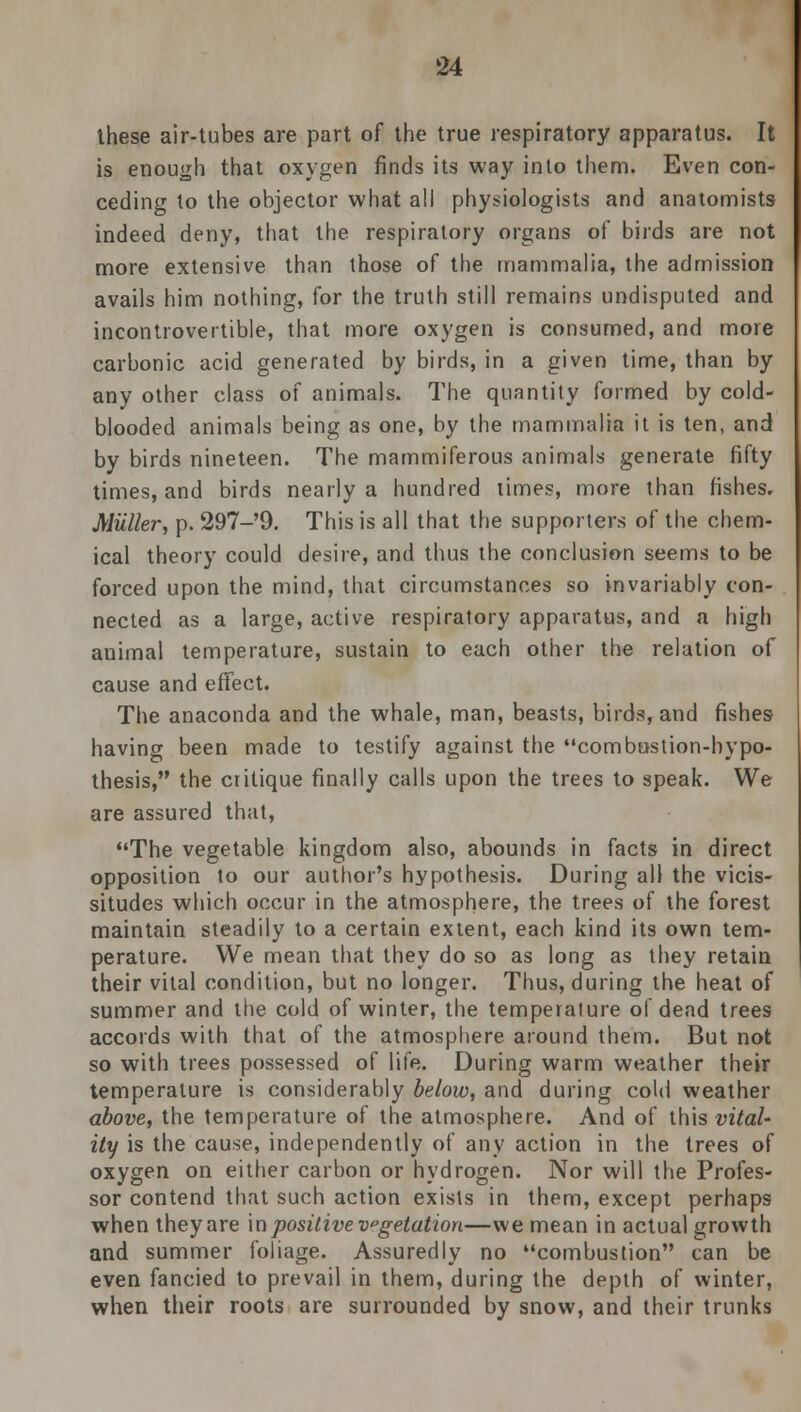 these air-tubes are part of the true respiratory apparatus. It is enough that oxygen finds its way into them. Even con- ceding to the objector what all physiologists and anatomists indeed deny, that the respiratory organs of birds are not more extensive than those of the mammalia, the admission avails him nothing, for the truth still remains undisputed and incontrovertible, that more oxygen is consumed, and more carbonic acid generated by birds, in a given time, than by any other class of animals. The quantity formed by cold- blooded animals being as one, by the mammalia it is ten, and by birds nineteen. The mammiferous animals generate fifty times, and birds nearly a hundred limes, more than fishes. Miiller, p. 297-'9. This is all that the supporters of the chem- ical theory could desire, and thus the conclusion seems to be forced upon the mind, that circumstances so invariably con- nected as a large, active respiratory apparatus, and a high animal temperature, sustain to each other the relation of cause and effect. The anaconda and the whale, man, beasts, birds, and fishes- having been made to testify against the combustion-hypo- thesis, the critique finally calls upon the trees to speak. We are assured that, The vegetable kingdom also, abounds in facts in direct opposition to our author's hypothesis. During all the vicis- situdes which occur in the atmosphere, the trees of the forest maintain steadily to a certain extent, each kind its own tem- perature. We mean that they do so as long as they retain their vital condition, but no longer. Thus, during the heat of summer and the cold of winter, the temperature of dead trees accords with that of the atmosphere around them. But not so with trees possessed of life. During warm weather their temperature is considerably below, and during cold weather above, the temperature of the atmosphere. And of this vital- ity is the cause, independently of any action in the trees of oxygen on either carbon or hydrogen. Nor will the Profes- sor contend that such action exists in them, except perhaps when they are in positive vgelation—we mean in actual growth and summer foliage. Assuredly no combustion can be even fancied to prevail in them, during the depth of winter, when their roots are surrounded by snow, and their trunks