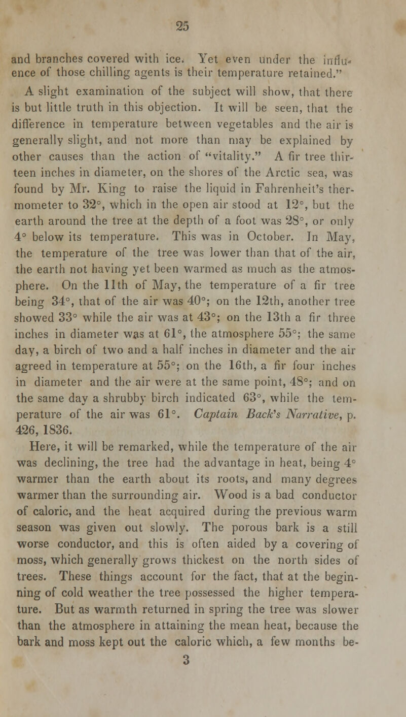 and branches covered with ice. Yet even under the influ- ence o{ those chilling agents is their temperature retained. A slight examination of the subject will show, that there is but little truth in this objection. It will be seen, that the difference in temperature between vegetables and the air is generally slight, and not more than may be explained by other causes than the action of vitality. A fir tree thir- teen inches in diameter, on the shores of the Arctic sea, was found by Mr. King to raise the liquid in Fahrenheit's ther- mometer to 32°, which in the open air stood at 12°, but the earth around the tree at the depth of a foot was 28°, or only 4° below its temperature. This was in October. Jn May, the temperature of the tree was lower than that of the air, the earth not having yet been warmed as much as the atmos- phere. On the 11th of May, the temperature of a fir tree being 34°, that of the air was 40°; on the 12th, another tree showed 33° while the air was at 43°; on the 13th a fir three inches in diameter was at 61°, the atmosphere 55°; the same day, a birch of two and a half inches in diameter and the air agreed in temperature at 55°; on the 16th, a fir four inches in diameter and the air were at the same point, 48°; and on the same day a shrubby birch indicated 63°, while the tem- perature of the air was 61°. Captain Back's Narrative, p. 426, 1836. Here, it will be remarked, while the temperature of the air was declining, the tree had the advantage in heat, being 4° warmer than the earth about its roots, and many degrees warmer than the surrounding air. Wood is a bad conductor of caloric, and the heat acquired during the previous warm season was given out slowly. The porous bark is a still worse conductor, and this is often aided by a covering of moss, which generally grows thickest on the north sides of trees. These things account for the fact, that at the begin- ning of cold weather the tree possessed the higher tempera- ture. But as warmth returned in spring the tree was slower than the atmosphere in attaining the mean heat, because the bark and moss kept out the caloric which, a few months be- 3