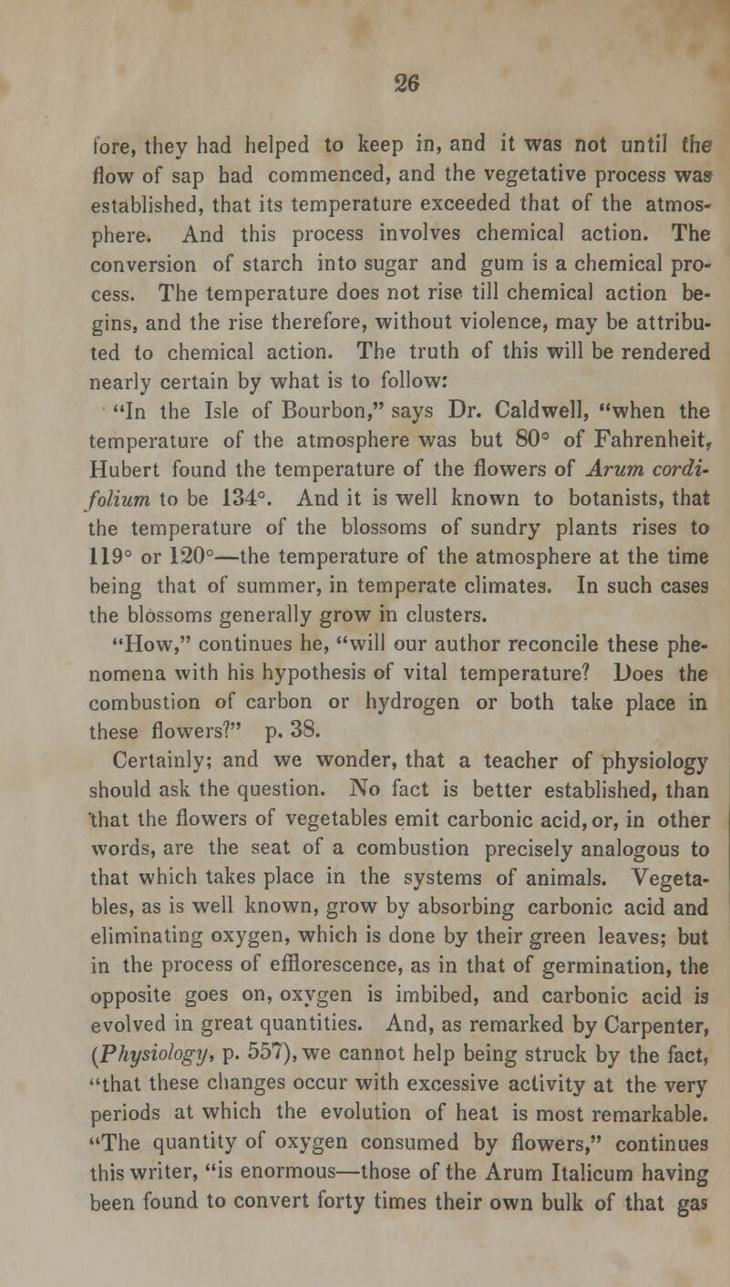 tore, they had helped to keep in, and it was not until the flow of sap had commenced, and the vegetative process was established, that its temperature exceeded that of the atmos- phere. And this process involves chemical action. The conversion of starch into sugar and gum is a chemical pro- cess. The temperature does not rise till chemical action be- gins, and the rise therefore, without violence, may be attribu- ted to chemical action. The truth of this will be rendered nearly certain by what is to follow: In the Isle of Bourbon, says Dr. Caldwell, when the temperature of the atmosphere was but 80° of Fahrenheit, Hubert found the temperature of the flowers of Arum cordi- folium to be 134°. And it is well known to botanists, that the temperature of the blossoms of sundry plants rises to 119° or 120°—the temperature of the atmosphere at the time being that of summer, in temperate climates. In such cases the blossoms generally grow in clusters. How, continues he, will our author reconcile these phe- nomena with his hypothesis of vital temperature? Does the combustion of carbon or hydrogen or both take place in these flowers? p. 38. Certainly; and we wonder, that a teacher of physiology should ask the question. No fact is better established, than that the flowers of vegetables emit carbonic acid, or, in other words, are the seat of a combustion precisely analogous to that which takes place in the systems of animals. Vegeta- bles, as is well known, grow by absorbing carbonic acid and eliminating oxygen, which is done by their green leaves; but in the process of efflorescence, as in that of germination, the opposite goes on, oxygen is imbibed, and carbonic acid is evolved in great quantities. And, as remarked by Carpenter, (Physiology, p. 557), we cannot help being struck by the fact, that these changes occur with excessive activity at the very periods at which the evolution of heat is most remarkable. The quantity of oxygen consumed by flowers, continues this writer, is enormous—those of the Arum Italicum having been found to convert forty times their own bulk of that gas