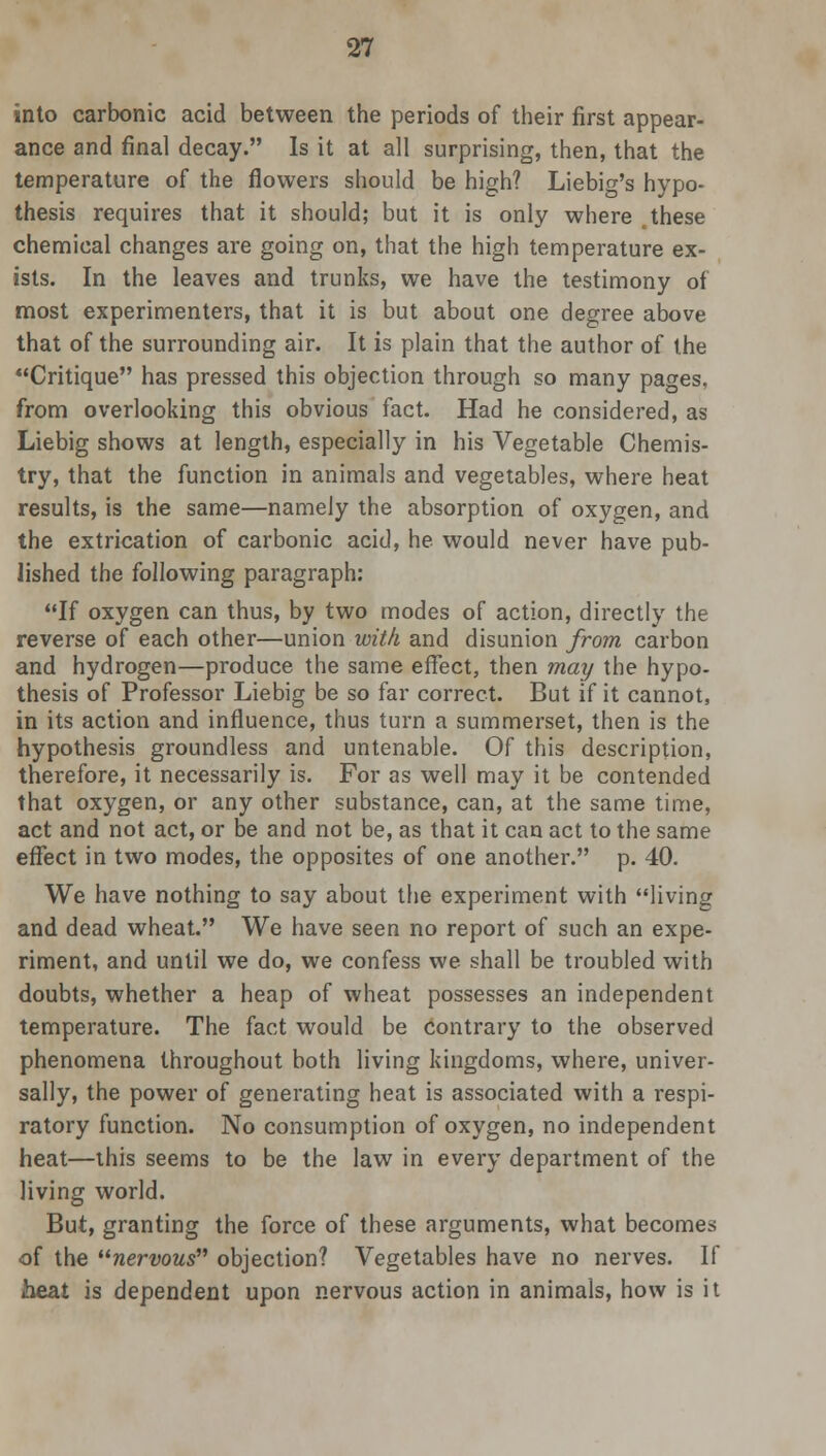 into carbonic acid between the periods of their first appear- ance and final decay. Is it at all surprising, then, that the temperature of the flowers should be high? Liebio-'s hypo- thesis requires that it should; but it is only where these chemical changes are going on, that the high temperature ex- ists. In the leaves and trunks, we have the testimony of most experimenters, that it is but about one degree above that of the surrounding air. It is plain that the author of the Critique has pressed this objection through so many pages, from overlooking this obvious fact. Had he considered, as Liebig shows at length, especially in his Vegetable Chemis- try, that the function in animals and vegetables, where heat results, is the same—namely the absorption of oxygen, and the extrication of carbonic acid, he would never have pub- lished the following paragraph: If oxygen can thus, by two modes of action, directly the reverse of each other—union with and disunion from carbon and hydrogen—produce the same effect, then may the hypo- thesis of Professor Liebig be so far correct. But if it cannot, in its action and influence, thus turn a summerset, then is the hypothesis groundless and untenable. Of this description, therefore, it necessarily is. For as well may it be contended that oxygen, or any other substance, can, at the same time, act and not act, or be and not be, as that it can act to the same effect in two modes, the opposites of one another. p. 40. We have nothing to say about the experiment with living and dead wheat. We have seen no report of such an expe- riment, and until we do, we confess we shall be troubled with doubts, whether a heap of wheat possesses an independent temperature. The fact would be contrary to the observed phenomena throughout both living kingdoms, where, univer- sally, the power of generating heat is associated with a respi- ratory function. No consumption of oxygen, no independent heat—this seems to be the law in every department of the living world. But, granting the force of these arguments, what becomes of the nervous objection? Vegetables have no nerves. If heat is dependent upon nervous action in animals, how is it
