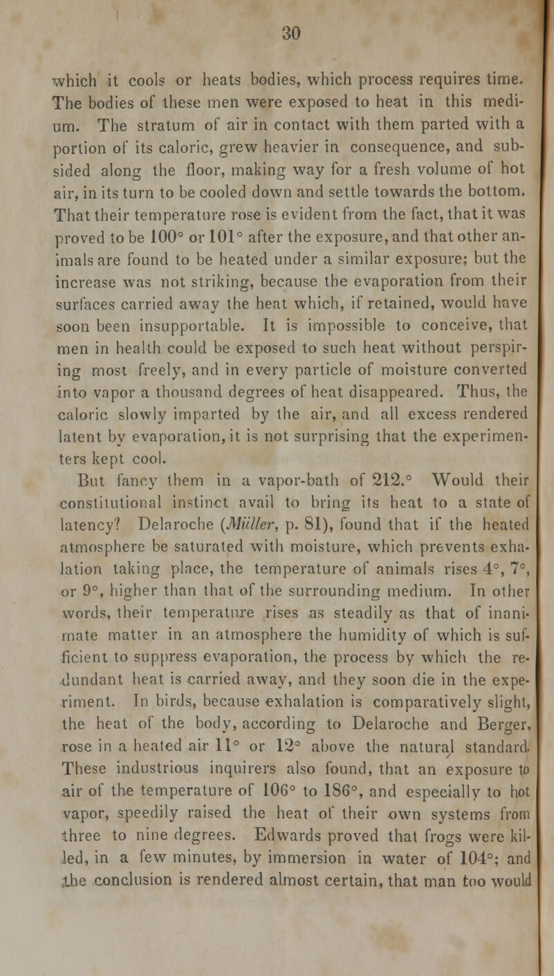 which it cools or heats bodies, which process requires time. The bodies of these men were exposed to heat in this medi- um. The stratum of air in contact with them parted with a portion of its caloric, grew heavier in consequence, and sub- sided along the floor, making way for a fresh volume of hot air, in its turn to be cooled down and settle towards the bottom. That their temperature rose is evident from the fact, that it was proved to be 100° or 101° after the exposure, and that other an- imals are found to be heated under a similar exposure; but the increase was not striking, because the evaporation from their surfaces carried away the heat which, if retained, would have soon been insupportable. It is impossible to conceive, that men in health could be exposed to such heat without perspir- ing most freely, and in every particle of moisture converted into vapor a thousand degrees of heat disappeared. Thus, the caloric slowly imparted by the air, and all excess rendered latent by evaporation, it is not surprising that the experimen- ters kept cool. But fancy them in a vapor-bath of 212.° Would their constitutional instinct avail to bring its heat to a state of latency? Delaroche (Miiller, p. 81), found that if the heated atmosphere be saturated with moisture, which prevents exha- lation taking place, the temperature of animals rises 4°, 7°, or 9°, higher than that of the surrounding medium. In other words, their temperature rises as steadily as that of inani- mate matter in an atmosphere the humidity of which is suf- ficient to suppress evaporation, the process by which the re- dundant heat is carried away, and they soon die in the expe- riment. In birds, because exhalation is comparatively slight, the heat of the bodv, according to Delaroche and Bender, rose in a heated air 11° or 12° above the natural standard. These industrious inquirers also found, that an exposure to air of the temperature of 106° to 186°, and especially to hot vapor, speedily raised the heat of their own systems from three to nine degrees. Edwards proved that frogs were kil- led, in a few minutes, by immersion in water of 104°; and the conclusion is rendered almost certain, that man too would