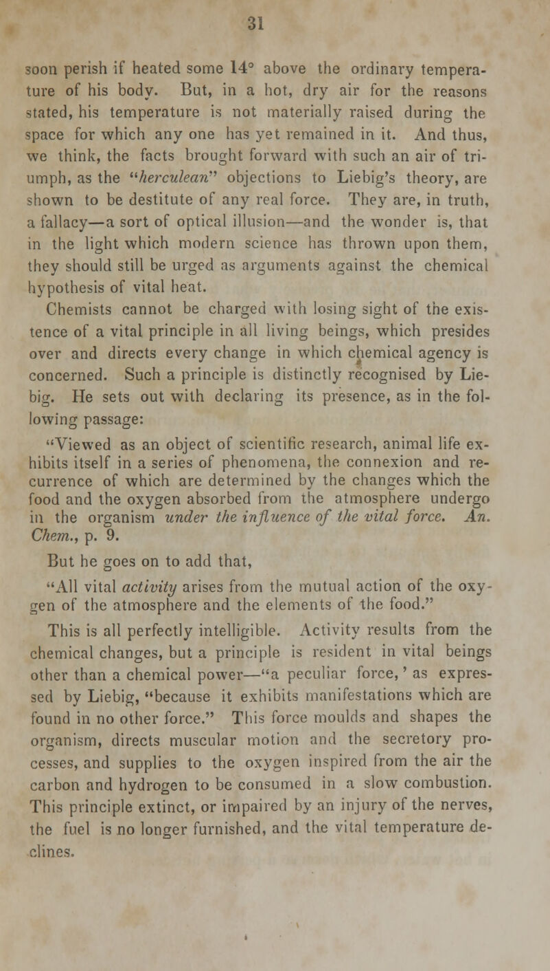 soon perish if heated some 14° above the ordinary tempera- ture of his body. But, in a hot, dry air for the reasons stated, his temperature is not materially raised during the space for which any one has yet remained in it. And thus, we think, the facts brought forward with such an air of tri- umph, as the herculean objections to Liebig's theory, are shown to be destitute of any real force. They are, in truth, a fallacy—a sort of optical illusion—and the wonder is, that in the light which modern science has thrown upon them, they should still be urged as arguments against the chemical hypothesis of vital heat. Chemists cannot be charged with losing sight of the exis- tence of a vital principle in all living beings, which presides over and directs every change in which chemical agency is concerned. Such a principle is distinctly recognised by Lie- big. He sets out with declaring its presence, as in the fol- lowing passage: Viewed as an object of scientific research, animal life ex- hibits itself in a series of phenomena, the connexion and re- currence of which are determined by the changes which the food and the oxygen absorbed from the atmosphere undergo in the organism under the influence of the vital force. An. Chem., p. 9. But he goes on to add that, All vital activity arises from the mutual action of the oxy- gen of the atmosphere and the elements of the food. This is all perfectly intelligible. Activity results from the chemical changes, but a principle is resident in vital beings other than a chemical power—a peculiar force,' as expres- sed by Liebig, because it exhibits manifestations which are found in no other force. This force moulds and shapes the organism, directs muscular motion and the secretory pro- cesses, and supplies to the oxygen inspired from the air the carbon and hydrogen to be consumed in a slow combustion. This principle extinct, or impaired by an injury of the nerves, the fuel is no longer furnished, and the vital temperature de- clines.