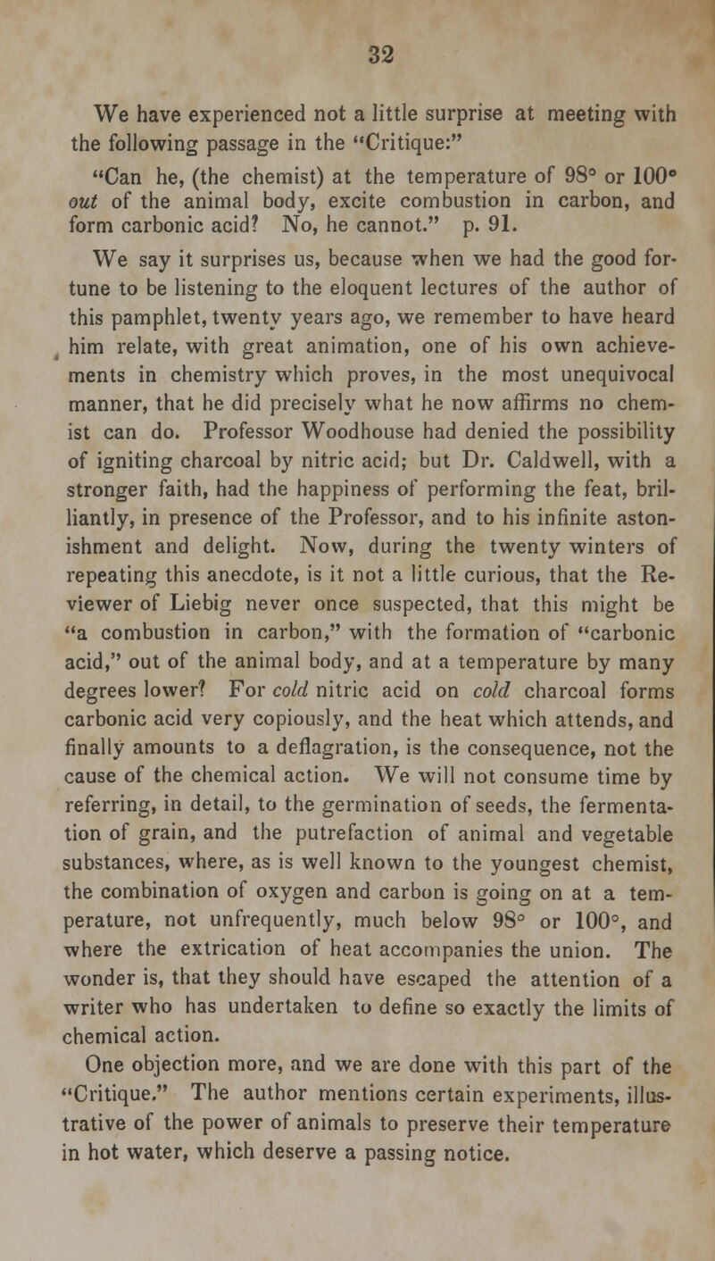 We have experienced not a little surprise at meeting with the following passage in the Critique: Can he, (the chemist) at the temperature of 98° or 100° out of the animal body, excite combustion in carbon, and form carbonic acid? No, he cannot. p. 91. We say it surprises us, because when we had the good for- tune to be listening to the eloquent lectures of the author of this pamphlet, twenty years ago, we remember to have heard him relate, with great animation, one of his own achieve- ments in chemistry which proves, in the most unequivocal manner, that he did precisely what he now affirms no chem- ist can do. Professor Woodhouse had denied the possibility of igniting charcoal by nitric acid; but Dr. Caldwell, with a stronger faith, had the happiness of performing the feat, bril- liantly, in presence of the Professor, and to his infinite aston- ishment and delight. Now, during the twenty winters of repeating this anecdote, is it not a little curious, that the Re- viewer of Liebig never once suspected, that this might be a combustion in carbon, with the formation of carbonic acid, out of the animal body, and at a temperature by many degrees lower? For cold nitric acid on cold charcoal forms carbonic acid very copiously, and the heat which attends, and finally amounts to a deflagration, is the consequence, not the cause of the chemical action. We will not consume time by referring, in detail, to the germination of seeds, the fermenta- tion of grain, and the putrefaction of animal and vegetable substances, where, as is well known to the youngest chemist, the combination of oxygen and carbon is going on at a tem- perature, not unfrequently, much below 98° or 100°, and where the extrication of heat accompanies the union. The wonder is, that they should have escaped the attention of a writer who has undertaken to define so exactly the limits of chemical action. One objection more, and we are done with this part of the Critique. The author mentions certain experiments, illus- trative of the power of animals to preserve their temperature in hot water, which deserve a passing notice.