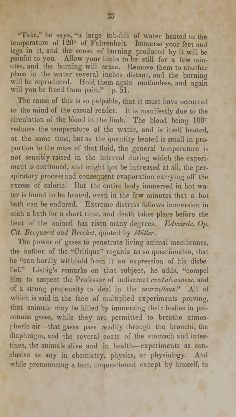 Take, he says, a large tub-full of water heated to the temperature of 120° of Fahrenheit. Immerse your feet and legs in it, and the sense of burning produced by it will be painful to you. Allow your limbs to be still for a few min- utes, and the burning will cease. Remove them to another place in the water several inches distant, and the burning will be reproduced. Hold them again motionless, and again will you be freed from pain. p. 51. The cause of this is so palpable, that it must have occurred to the mind of the casual reader. It is manifestly due to the circulation of the blood in the limb. The blood being 100° reduces the temperature of the water, and is itself heated, at the same time, but as the quantity heated is small in pro- portion to the mass of that fluid, the general temperature is not sensibly raised in the interval during which the experi- ment is continued, and might not be increased at all, the per- spiratory process and consequent evaporation carrying off the excess of caloric. But the entire body immersed in hot wa- ter is found to be heated, even in the few minutes that a hot bath can be endured. Extreme distress follows immersion in such a bath for a short time, and death takes place before the heat of the animal has risen many degrees. Edwards. Op. Cit. Becquerel and Brechet, quoted by Mutter. The power of gases to penetrate living animal membranes, the author of the Critique regards as so questionable, that he can hardly withhold from it an expression of his disbe- lief. Liebig's remarks on that subject, he adds, compel him to suspect the Professor of indiscreet credulousness, and of a strong propensity to deal in the marvellous. All of which is said in the face of multiplied experiments proving, that animals may be killed by immersing their bodies in poi- sonous gases, while they are permitted to breathe atmos- pheric air—that gases pass readily through the bronchi, the diaphragm, and the several coats of the stomach and intes- tines, the animals alive and in health—experiments as con- clusive as any in chemistry, physics, or physiology. And while pronouncing a fact, unquestioned except by himself, to