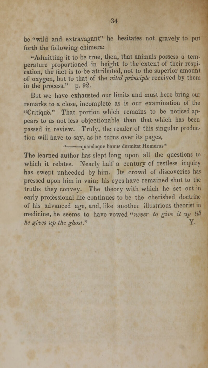 be wild and extravagant he hesitates not gravely to put forth the following chimera: Admitting it to be true, then, that animals possess a tem- perature proportioned in height to the extent of their respi- ration, the fact is to be attributed, not to the superior amount of oxygen, but to that of the vital principle received by them in the process. p. 92. But we have exhausted our limits and must here bring our remarks to a close, incomplete as is our examination of the Critique. That portion which remains to be noticed ap- pears to us not less objectionable than that which has been passed in review. Truly, the reader of this singular produc- tion will have to say, as he turns over its pages,  —quandoque bonus dormitat Homerus! The learned author has slept long upon all the questions to which it relates. Nearly half a century of restless inquiry has swept unheeded by him. Its crowd of discoveries has pressed upon him in vain; his eyes have remained shut to the truths they convey. The theory with which he set out in early professional life continues to be the cherished doctrine of his advanced age, and, like another illustrious theorist in medicine, he seems to have vowed never to give it up till he gives up the ghost. Y.