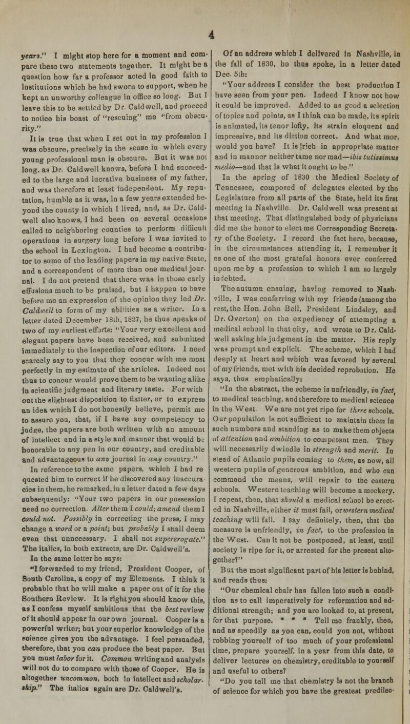 years I might Btop here for a moment and com- pare these two statements together. It might be a question how far a professor acted in good faith to institutions which he had sworn to support, when he kept an unworthy colleague in office so long. But I leave this to be settled by Dr. Caldwell, and proceed to notice bis boast of rescuing me from obscu- rity. It is true that when I set out in my profession I was obscure, precisely in the sense in which every young professional man is obscure. But it was not long, as Dr. Caldwell knows, before I had succeed- ed to the large and lucrative business of my father, and was therefore at least independent. My repu- tation, humble as it was, in a few years extended be- yond the county in which I lived, and, as Dr. Cald- well also knows, I had been on several occasions called to neighboring counties to perform difficult operations in surgery long before I was invited to the school in Lexington. I had become a contribu- tor to some of the leading papers in my native State, and a correspondent of more than one medical jour- nal. I do not pretend that there was in those early effasions much to be praised, but I happen to have before me an expression of the opinion they led Dr. Caldwell lo form of my abilities as a writer. In a letter dated December 18th, 1827, he thus speaks of two of my earliest efforts: Your very excellent and elegant papers have been received, and submitted immediately to the inspection of our editors. I need scarcely say to you that they concur with me most perfectly in my estimate of the articles. Indeed not thus to concur would prove them to be wanting alike in scientific judgment and literary taste. For with out the slightest disposition to flatter, or to express an idea woich I do not honestly believe, permit me to assure you, that, if I have any competency to judge, the papers are both written with an amount of intellect and in a style and manner that would be honorable to any pen in our country, and creditable and advantageous to anv journal in any country. In reference to the same papers, which I had re quested him to correct if he discovered any inaccura cies in them, he remarked, in a letter dated a few days subsequently: Your two papers in our possession need no correction- Alter thtm I could; amend them 1 could not. Possibly in correcting the press, I may obange a word or a point; but probably I snail deem even that unnecessary. I shall not supererog ate. The italics, In both extracts, are Dr. Caldwell's. In the same letter he says: I forwarded to my friend, President Cooper, of Sonth Carolina, a copy of my Elements. I think it probable that he will make a paper oat of it for the Southern Review. It is right you should know this, as I confess myself ambitious that the best review of it should appear in our own journal. Cooper is a powerful writer; but your superior knowledge of the soience gives you the advantage. I feel persuaded, therefore, that you can produce the best paper. But you must labor for it. Common writing and analysis will not do to oompare with those of Cooper. He is altogether uncommon, both in intellect and scholar- ship. The italios again are Dr. Caldwell's. Of an address which I delivered In Nashville, in the fall of 1830, ha thus spoke, in a letter dated Dec. 5ib: Your address I consider the best production I have seen from your pen. Indeed I know not how it could be improved. Added to as good a selection of topics and points, as I think can be made, its spirit is animated, its tenor lofty, its strain eloquent and impressive, and its diction correct. And what mor, would you have? It is [rich in appropriate matter and in manner neither tame nor mad—ibis tutissimus medio—and that is what it ought to be In the spring of 1830 the Medical Society of Tennessee, composed of delegates elected by the Legislature from all parts of the 8tate, held its first meeting in Nashville- Dr. Caldwell was present at that meeting. That distinguished body of physicians did me the honor to elect me Corresponding Secreta- ry of the 8ociety. I record the fact here, because, in the circumstances attending it, I remember it es one of the most grateful honors ever conferred upon me by a profession to which I am so largely indebted. The autumn ensuing, having removed to Nash- ville, I was conferring with my friends (among the rest, the Hon. John Bell, President Lindsley, and Dr. Overton) on the expediency of attempting a medical school in that city, and wrote lo Dr. Cald- well asking his judgment in the matter. His reply was prompt and explicit. The scheme, which I had deeply at heart and which was favored by several of my friends, met with his decided reprobation. He says, thus emphatically: In the abstract, the scheme is unfriendly, in fact to medical teaching, and therefore to medical science in the West We are not yet ripe for three schools. Our population is not sufficient to maintain them in such numbers and standing as to make them objects of attention and ambition to competent men. They will necessarily dwindle in strength and merit. In stead of Atlantic pupils coming to them, as now, all western pupils of generous ambition, and who can command the means, will repair to the eastern schools. Western teaching will become a mockery. 1 repeat, then, that should a medical scjool be erect- ed in Nashville, either it must fail, orwestern medical leaching will fail. I say definitely, then, that the measure is unfriendly, in fact, to the profession in the West. Can it not be postponed, at least, until society is ripe for it, or arrested for the present alto- gether? But the most significant part of his letter is behind, and reads thus: Oar chemical chair has fallen into such a condi- tion as to call imperatively for reformation and ad- ditional strength; and you are looked to, at present, for that purpose. • * • Tell me frankly, then, and as speedily as you can, could you not, without robbing yourself of too much of your professional time, prepare yourself, in a year from this date, to deliver lectures on chemistry, creditable to yourself and useful to others? Do you tell me that chemistry is not the branch of science for which you have the greatest predileo-
