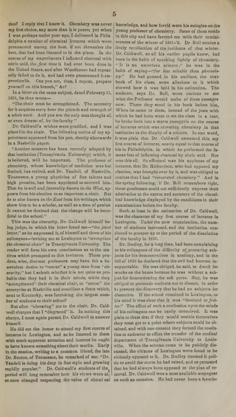 my first choice, any more than it is yours; yet when I was perhaps under your age, I delivered in Phila delphia a number of chemical lectures which were pronouooed among the best, if not themselves the best, that had been listened to in the place. In the course of my experiments I inflamed charcoal with nitric acid, the first time it had ever been done in the United States, and after Woodhouse had repeat- edly failed to do it, and had even pronounced it im- practicable. Can yon not, then, I repeat, prepare yourself on this branch, &c? In a letter on the same subject, dated February 11, 1831, he thus wrote— The chair must be strengthened. The necessity for it acquires every hour the growth and strength of a whole week. And yon are the only man thought of, or even dreamt of, by the faculty. Dr. Caldwell's wishes were gratified, and I was placed in the chair. The following notice of ray ap pointment appeared from his pen, shortly afterwards in a Nashville paper: Another measure has been recently adopted by that institution (Transylvania University) which, it is believed, will be important. The professor of chemistry, whose knowledge of medicine was but limited, has retired, and Dr. Yandell, of Nashville, Tennessee, a young physician of fine talents and high promise, has been appointed to succeed him. That be is well and favorably known in the West, ap- pears from his election to so important a chair. But he is also known in the East from his writings, which show him to be a scholar, as well aa a man of genius. It cannot be doubted that the change will be bene- fioial to the school. This was the obscurity, Dr. Caldwell himself be- ing judge, in which his letter found me—ihe joint letter, as he expressed it, of himself and three of his colleagues—inviting me to Lexington to strengthen the chemical chair is Transylvania University. The reader will form his own conclusions as to the mo tives which prompted to this invitaton. These pru- dent> wise, discreet professors may have felt a be- nevolent desire to rescue a young man from ' ob- scurity; but I submit whether it is not quite as pro- bable that they had it in their minds, while they strengthened their chemical chair, to arrest the enterprise at Nashville and conciliate a State which, next to Kentucky, was furnishing the largest num- ber of students to their school? But after elevating me to the chair, Dr. Cald- well charges that I disgraced it. In noticing this charge, I must again permit Dr. Caldwell to answer himself. He did me the honor to attend my first course of lectures in Lexington, and as he listened to them with much apparent attention and interest he ought to have known something about their merits. Early in the session, writing to a common friend, the late Dr. Becton.of Tennessee, he remarked of me: Dr. Yandell is doing his duty in fine style and growing rapidly popular. Dr. Caldwell's students of tha period will long remember how his views were alj at once changed respecting tha value of chemical knowledge, and how fervid were bis eulogies on tho young professor of chemistry. Some of them reside in thi3 city and have favored me with their remini- scences of the winter of 1831-2. Dr Bell retains a lively recollection of the incidents of that winter. Dr. Caldwell, as all his earlier pupils know, had been in the habit of speaking lightly of chemistry. It is an uncertain science, he was in the habit of saying—far less reliable than phrenolo- gy He had penned in his outlines, the text- book of his class, some allusions to it which showed how it was held in his estimation. The students, says Dr. Bell, were curious to see what the Professor would make of these passages now. There they stood in his book before him. When he came to them, instead of the jests with which he had been wont to set the class in a roar, he broke forth into a warm panegyric on the course of lectures which wa9 elevating chemistry in that institution to the dignity of a science. In one word, it was plain that Dr. Caldwell esteemed this, my first course of lectures, nearly equal to that coarse of his in Philadelphia, in which he performed the fa- mous feat of inflaming charcoal by niiric acid.' Nor was this all. 8o effectual was bis applause of my lectures, that Dr. Richardson, who had opposed my election, was brought over by it, and was obliged to confess that I had reinstated chemistry. And in the spring following, if Dr. Bell remembers right, these gentlemen could not sufficiently express their admiration at the extent and accuracy of the chemi- ical knowledge displayed by the candidates in their examinations before the faculty. Such, at least in the estimation of Dr. Caldwell, was the character of my first course of lectures in Lexington. Under the new organization, the num- ber of students increased, and the institution con- tinued to prosper up to the period of the dissolution of the faculty in 1837. Dr. Dudley, for a long time, had been complaining to his colleagues of the difficulty of procuring sub- jects for his demonstrations in anatomy, and in the fall of 1835 he declared that the evil had become in- supportable. He was obliged, he said, to dwell for weeks on the bones because be was without a sub- ject for demonstrating the soft parts. Nay, he was obliged to persuade etudents not to dissect, in order t) prevent the discovery that he had no subjects for dissection- If the school remained in Lexington, to his mind it was clear that it was destined xo frit- ter. The effect of such a confession upon the minds of his colleagues can be easily conceived. It was plain to them that if they would sustain themselves they must get to a point where subjects could be ob- tained, and with one consent they formed the resolu- tion to endeavor to effect the transfer of the medical department of Transylvania University to Louis- ville. When the scheme came to be publicly dis- cussed, the citizens of Lexington were found to be violently opposed to it. Dr. Dudley deemed it poli- tic to avoid the etorm he had raised, and so protested that ha had always been opposed to the plan of re- moval. Dr. Caldwell wss a most available scapegoat on such an occasion. He had never been a favorite