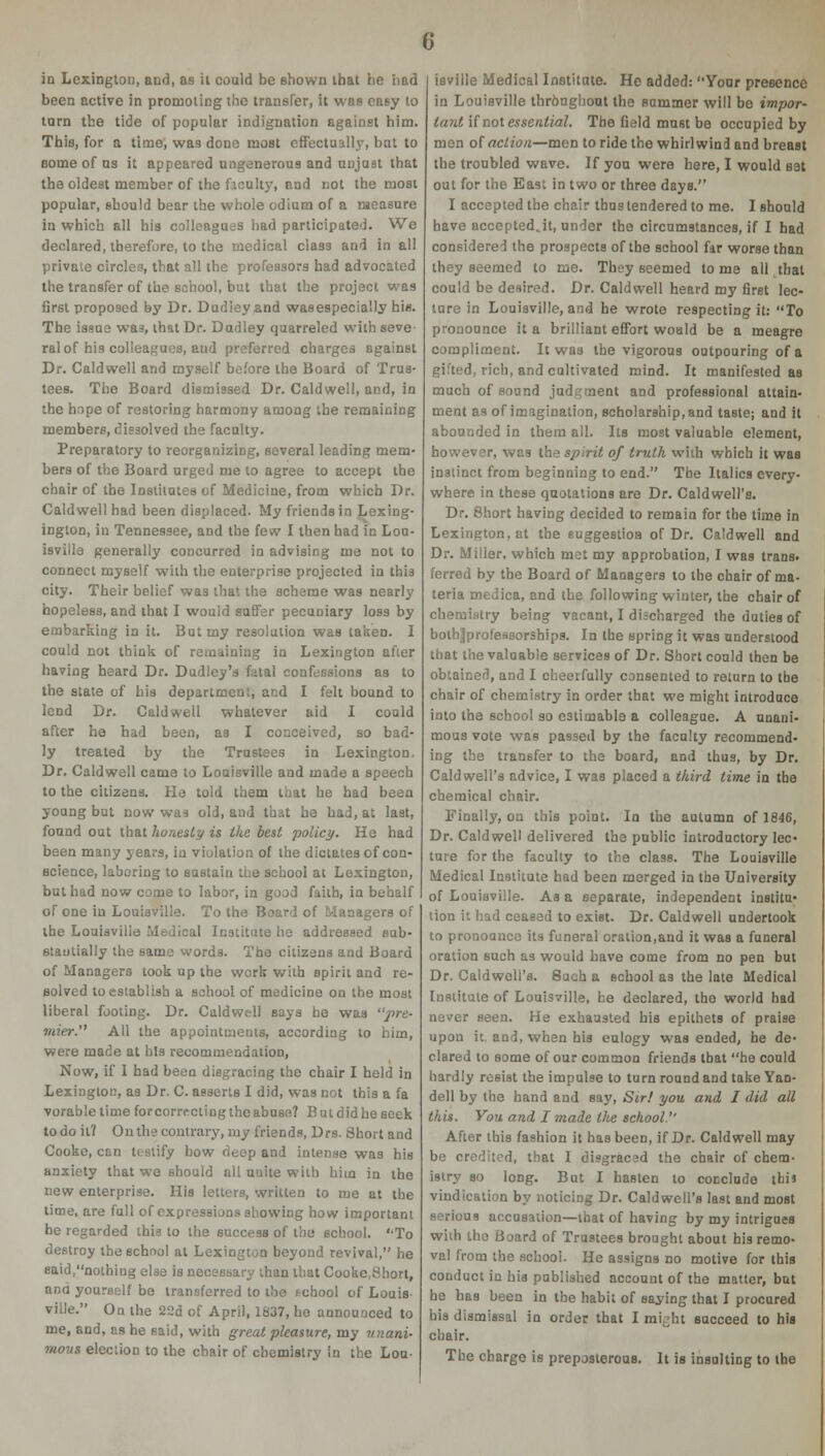 in Lexington, and, as it could be shown that he bad been active in promoting the transfer, it was easy to torn the tide of popular indignation against him. This, for a time, was done most effectually, but to some of us it appeared ungenerous and unjust that the oldest member of the faculty, and not the most popular, should bear the whole odium of a measure in which all his colleagues had participated. We declared, therefore, to the medical class and in all private circles, that all the professors had advocated the transfer of the school, but that the project was first proposed by Dr. Dudley and wasespecially his. The issue wa3, that Dr. Dudley quarreled with seve- ral of his colleagues, and preferred charges against Dr. Caldwell and myself before the Board of Trus- tees. The Board dismissed Dr. Caldwell, and, in the hope of restoring harmony among the remaining members, dissolved the faculty. Preparatory to reorganizing, several leading mem- bers of the Board urged me to agree to accept the chair of the Institutes of Medicine, from which Dr. Caldwell had been displaced. My friends in Lexing- ington, in Tennessee, and the few I then had in Lou- isville generally concurred in advising me not to connect myself with the enterprise projected in this city. Their belief was that the scheme was nearly hopeless, and that I would suffer pecuniary loss by embarking in it. But my resolution was taken. I could not think of remaining in Lexington after having heard Dr. Dudley's fatal confessions as to the state of his department, and I felt bound to lend Dr. Caldwell whatever aid I could after he had been, as I conceived, so bad- ly treated by the Trustees in Lexington, Dr. Caldwell came to Louisville and made a speech to the citizens. He told them that he had been young but now was old, and that he had, at last, found out that honesty is the best policy. He had been many years, in violation of the dictates of con- science, laboring to sustain the school at Lexington, but had now come to labor, in good faith, in behalf of one in Louisville. To the Board of Managers of the Louisville Medical Institute he addressed sub- stantially the same words. The citizens and Board of Managers took up the work with spirit and re- solved to establish a school of medicine on the most liberal footing. Dr. Caldwell says be was pre- mier. All the appointments, according to him, were made at bis recommendation, Now, if I had been disgracing the chair I held in Lexington, as Dr. C. asserts I did, was not this a fa vorable time for correcting the abuse? B ut did he seek to do it? On the contrary, my friends, Drs. Short and Cooke, can testify how deep and intense was his anxiety that we should all unite with hitn in the new enterprise. His letters, written to me at the time, are full of expressions showing how important he regarded this to the success of the school. To destroy the school at Lexington beyond revival, he said,nothing else is necessary than that Cooke.Short, and yourself be transferred to the fchool of Louis- ville. On the 22d of April, 1837, he announced to me, and, as he said, with great pleasure, my unani- mous election to the chair of chemistry in the Lou- isville Medical Institute. He added: Yoar presence in Louisville thr&ugbout the summer will be impor- tant if nol essential. The field must be occupied by men of action—men to ride the whirlwind and breast the troubled wave. If you were here, I would sat out for the East in two or three days. I accepted the chair thus tendered to me. I should have accepted.it, under the circumstances, if I had considered the prospects of the school far worse than they seemed to me. They seemed tome all that could be desired. Dr. Caldwell heard my first lec- ture in Louisville, and he wrote respecting it: To pronounce it a brilliant effort would be a meagre compliment. It was the vigorous outpouring of a gifted, rich, and cultivated mind. It manifested as much of sound judgment and professional attain- ment as of imagination, scholarship, and taste; and it abounded in them all. Its most valuable element, however, was the spirit of truth with which it was instinct from beginning to end. The Italics every- where in these quotations are Dr. Caldwell's. Dr. Short having decided to remain for the time in Lexington, at the suggestion of Dr. Caldwell and Dr. Miller, which met my approbation, I was trans, ferred by the Board of Managers to the chair of ma- teria medica, and the following winter, the chair of chemistry being vacant, I discharged the duties of bothjprofeasorships. In the spring it was understood that the valuable services of Dr. Short could then be obtained, and I cheerfully consented to return to the chair of chemistry in order that we might introduce into the school so estimable a colleague. A unani- mous vote was passed by the faculty recommend- ing the transfer to the board, and thus, by Dr. Caldwell's advice, I was placed a third time in the chemical chair. Finally, on this point. In the autumn of 1846, Dr. Caldwell delivered the public introductory lec- ture for the faculty to the class. The Louisville Medical Institute had been merged in the University of Louisville. As a separate, independent institu- tion it had ceased to exist. Dr. Caldwell undertook to pronounce its funeral oration,and it was a funeral oration such as would have come from no pen but Dr. Caldwell's. 8uch a school as the late Medical Institute of Louisville, he declared, the world bad never seen. He exhausted his epithets of praise upon it. and, when his eulogy was ended, he de- clared to some of our common friends that he could hardly resist the impulse to turn round and take Yan- dell by the hand and say, Sir! you and I did all this. You and I made the school'' After this fashion it has been, if Dr. Caldwell may be credited, that I disgraced the chair of chem- istry so long. But I hasten to conclude thi' vindication by noticing Dr. Caldwell's last and most serious accusation—that of having by my intrigues with the Board of Trustees brought about his remo- val from the school. He assigns no motive for this conduct in his published account of the matter, but he has been in the habit of saying that I procured his dismissal in order that I mbht succeed to his chair. The charge is preposterous. It is insulting to the