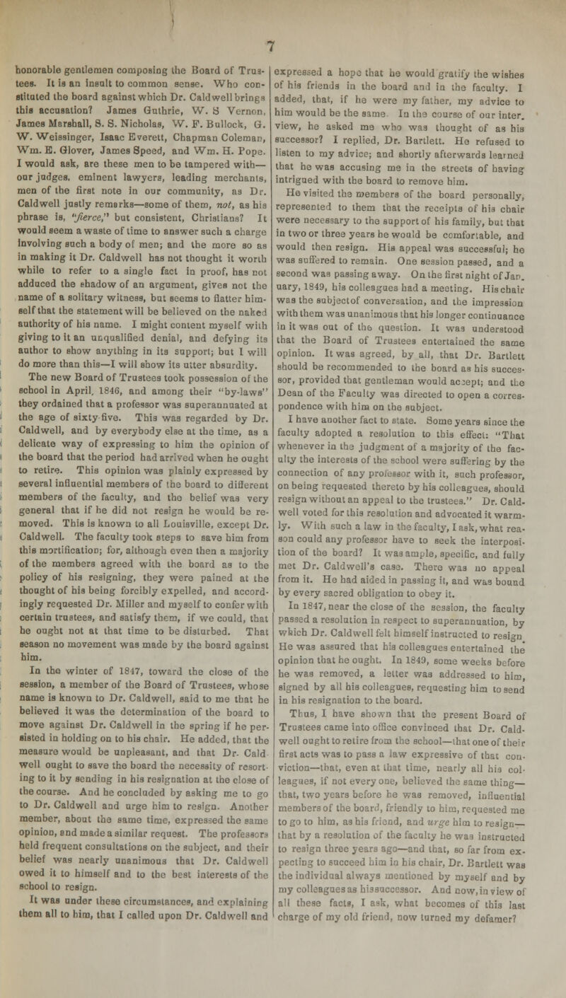 honorable gentlemen composing the Board of Trus- tees. It is an insult to common sense. Who con- stituted the board against which Dr. Caldwell brings this accusation? James Guthrie, W. S Vernon, James Marshall, 8. S. Nicholas, W. F. Bullock, G. W. Weissinger, Isaac Everett, Chapman Coleman, Wm. E. Glover, James Speed, and Wm. H. Pope. I would ask, are these men to be tampered with— our judges, eminent lawyers, leading merchants, men of the first note in our community, as Dr. Caldwell justly remarks—some of them, not, as his phrase is, 'y<erce, but consistent, Christians? It would seem a waste of time to answer such a charge Involving such a body of men; and the more so as in making it Dr. Caldwell has not thought it worth while to refer to a single fact in proof, has not adduced the shadow of an argument, gives not the name of a solitary witness, but seems to flatter him- self that the statement will be believed on the naked authority of his name. I might content myself with giving to it an unqualified denial, and defying its author to show anything in its support; but I will do more than this—I will show its utter absurdity. The new Board of Trustees took possession of the school in April, 1846, and among their by-laws they ordained that a professor was superannuated at the age of sixty five. This was regarded by Dr. Caldwell, and by everybody else at the time, as a delicate way of expressing to him the opinion of the board that the period had arrived when he ought to retire. This opinion was plainly expressed by several influential members of the board to diilerent members of the faculty, and tho belief was very general that if he did not resign he would be re- moved. This is known to all Louisville, except Dr. Caldwell. The faculty took steps to save him from this mortification; for, although even then a majority of the members agreed with the board as to the policy of his resigning, they were pained at the thought of his being forcibly expelled, and accord- ingly requested Dr. Miller and myself to confer with certain trustees, and satisfy them, if we could, that he ought not at that time to be disturbed. That season no movement was made by the board against him. In the winter of 1847, toward the close of the session, a member of the Board of Trustees, whose name is known to Dr. Caldwell, said to me that he believed it was the determination of the board to move against Dr. Caldwell in the spring if he per- sisted in holding on to his chair. He added, that the measure would be unpleasant, and that Dr. Cald well ought to save the board the necessity of resort- ing to it by sending in his resignation at the close of the course. And he concluded by asking me to go to Dr. Caldwell and urge him to resign. Another member, about the same time, expressed the same opinion, end made a similar request. The professors held frequent consultations on the subject, and their belief was nearly unanimous that Dr. Caldwell owed it to himself and to the best interests of the school to resign. It was under these circumstances, and explaining them all to him, that I called upon Dr. Caldwell and expressed a hope that he would gratify the wishes of his friends in the board and in the faculty. I added, that, if he were my father, my advice to him would be the same In the course of our inter, view, he asked me who was thought of as his successor? I replied, Dr. Bartlett. He refused to isten to my advice; and shortly afterwards learned that he was accusing me in the streets of having intrigued with the board to remove him. He visited the members of the board personally, represented to them that the receipts of his chair were necessary to the support of his family, but that in two or three years he would be comfortable, and would then resign. His appeal was successful; he was suffered to remain. One session passed, and a second was passing away. On the first night of Jan. uary, 1849, his colleagues had a meeting. His chair was the subjectof conversation, and the impression with them was unanimous that his longer continuance in it was out of the question. It was understood that the Board of Trustees entertained the same opinion. It was agreed, by all, that Dr. Bartlett should be recommended to the board as his succes- sor, provided that gentleman would accept; and the Dean of the Faculty was directed to open a corres- pondence with him on the subject. I have another fact to state. 8ome years since the faculty adopted a resolution to this effect: That whenever in the judgment of a majority of the fac- ulty the interests of the school were suffering by the connection of any professor with it, such professor, on being requested thereto by his colleagues, should resign without an appeal to the trustees. Dr. Cald- well voted for this resolution and advocated it warm- ly. With such a law in the faculty, I ask, what rea- son could any professor have to seek the interposi- tion of the board? It was ample, specific, and fully met Dr. Caldwell's case. There was no appeal from it. He had aided in passing it, and was bound by every sacred obligation to obey it. In 1847, near the close of the session, the faculty passed a resolution in respect to superannuation, by which Dr. Caldwell felt himself instructed to resign He was assured that his colleagues entertained the opinion that he ought. In 1849, some weeks before he was removed, a letter was addressed to him, signed by all his colleagues, requesting him to send in his resignation to the board. Thus, I have shoivn that the present Board of Trustees came into office convinced that Dr. Cald- well ought to retire from the school—that one of their first acts was to pass a law expressive of that con- viction—that, even at that time, nearly all his col- leagues, if not every one, believed the same thing that, two years before he was removed, influential members of the board, friendly to him, requested me to go to him, as his friend, and urge him to resign that by a resolution of the faculty he was instructed to resign three years ago—and that, so far from ex- pecting to succeed him in his chair, Dr. Bartlett was the individual always mentioned by myself and by my colleagues as hissuccessor. And now,inviewof all these facte, I ask, what becomes of this last charge of my old friend, now turned my defamer?