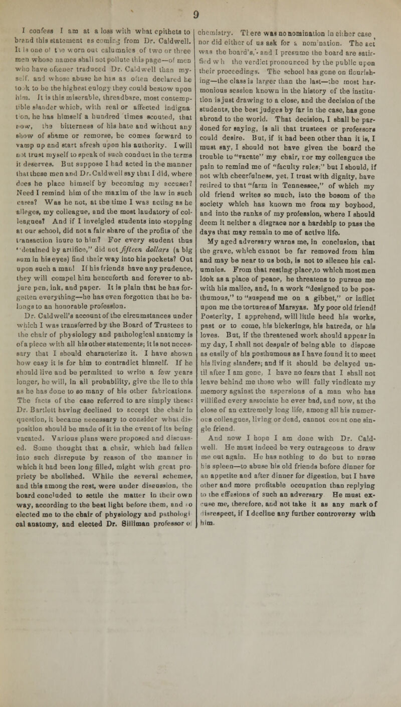 I confess I am at a loss with what epithets to brand this statement es comir.j from Dr. Caldwell. It is one of 110 v\ orn out calumnies of two or three men whose names shall not pollute thia page—of men who have oftener traduced Dr. Caldwell than my- self, an-1 whose abuse he has as often declared he to >k to be the highest eulopy they could bestow upon him. It is this miserable, threadbare, most contemp- tible slander which, with real or affected indigna ton, he has himself a hundred times scouted, that iiow, tha bitterness of his hate and without any siiow of shame or remorse, he comes forward to vamp up and start afresh upon his authority. I will n it trust myself to speak of such conduct in the terms it deserves. But suppose I had acted in the manner that these men and Dr.Caldwell say that I did, where does he place himself by becoming my eccuset? Need I remind him of the maxim of the law in such cases? Was he not, at the time I was acting as he alleges, my colleague, and the most laudatory of col- leagues? And if I inveigled students into stopping at our school, did not a fair share of the profits of the transaction inure to him? For every student thus •detained by artifice, did not fifteen dollars (a big Hum in his eyes) find their way into his pockets? Out upon such a man! Ifhisfriend3 have any pradence, they will compel him henceforth and forever to ab- jure pen, ink, and paper. It is plain that he has for- gatten everything—he has even forgotten that he be- longs to an honorable profession. Dr. Caldwell's account of the circumstances under which I was transferred by the Board of Trustees to the chair of physiology and pathological anatomy is of a piece with all his other statements; it is not neces- sary that I should characterize it. I have shown how easy it is for him to contradict himself. If he should live and be permitted to write a few years longer, he will, in all probability, give the lie to this as he has done to so many of his other fabrications. The facts of the case referred to are simply these: Dr. Bartlett having declined to eccept the chair in question, it became necessary to consider what dis- position should be made of it io the event of its being vacated. Various plans were proposed and discuss- ed. Some thought that a chair, which had fallen into such disrepute by reason of the manner in which it had been long filled, might with great pro priety be abolished. While the several scheme?, and this among the rest, were under discussion, the board concluded to settle the matter in their own way, according to the best light before tbem, and o elected me to the chair of physiology and puthologi oal anatomy, and elected Dr. 8illiman professor o chemistry. Tl ere wai no nomination in either case nor did either of us ask for i nonrnation. The act was the board's,'- and I presume the board are satic- fiid wh the verdict pronourced by the public upon their proceedings. The school has gene on flourish- ing—the class is larger than the last—the most har- monious session known in the history of the institu- tion is just drawing to a close, and the decision of the students, the best judges by far in the case, has gone abroad to the world. That decision, I shall be par- doned for saying, is ail that trustees or professors could desire. But, if it had been other than it is, I must say, I should not have given the board the trouble to vacate my chair, ror my colleagues the pain to remind me of facnlty rules; but I should, if not with cheerfulness, yet, I trust with dignity, have retired to that farm in Tennessee, of which my old friend writes so much, ioto the bosom of the society which has known me from my boyhood, and into the ranks of my profession, where I should deem it neither a disgrace nor a hardship to pass the days that may remain to me of active life. My aged adversary warns me, in conclusion, that the grave, which cannot be far removed from him and may be near to us both, is not to silence his cal- umnies. From that resting place.to which most men look as a place of peace, he threatens to pursue me with his malioe, and, In a work designed to be pos- thumous, to suspend me on a gibbet, or inflict u pon me the tortures of Marsyas. My poor old friend! Posterity, I approhend, will little heed his works, past or to come, his bickerings, his hatreds, or his loves. But, if the threatened work should appear in my day, I shall not despair of being able to dispose as easily of his posthumous as I have found it to meet his living slanders; and if it should bo delayed on- til after I am gone, I have no fears that I shall not leave behind me those who will fully vindicate my memory against the aspersions of a man who has villified every associate he ever had, and now, at the close of an extremely long life, among all his numer- ous colleagues, living or dead, cannot count one sin- gle friend. And now I hope I am done with Dr. Cald- well. He must indeed be very outrageous to draw me out again. He has nothing to do but to nurse his spleen—to abuse his old friends before dinner for an appetite and after dinner for digestion, but I have other and more profitable occupation than replying k> the t'ffasions of such an adversary He must ex- use me, therefore, and not take it as any mark of 'i*respect, if I decline any further controversy with him.