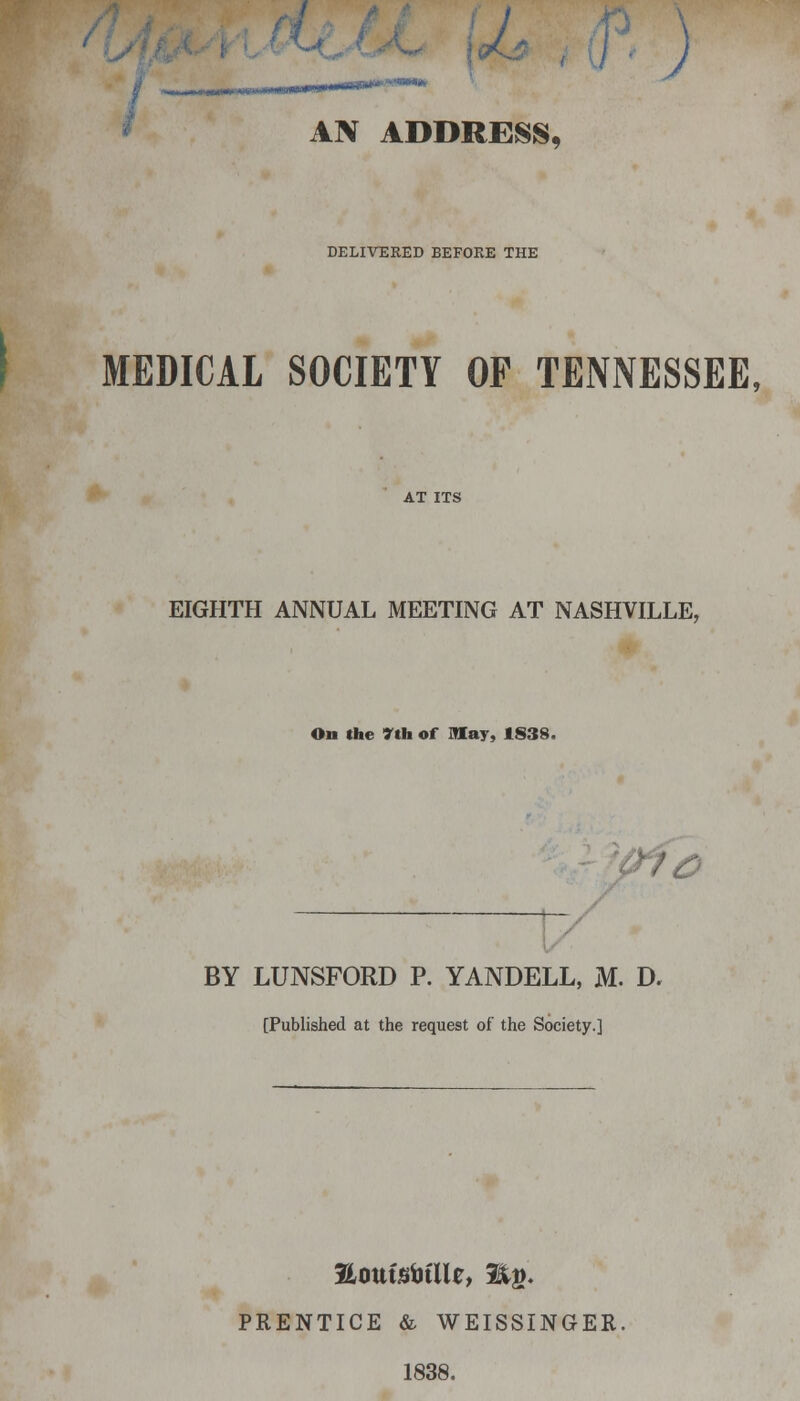 ) AN ADDRESS, DELIVERED BEFORE THE MEDICAL SOCIETY OP TENNESSEE, EIGHTH ANNUAL MEETING AT NASHVILLE, On the 7th of may, 1838. (nc BY LUNSFORD P. YANDELL, M. D. [Published at the request of the Society.] PRENTICE & WEISSINGER. 1838.