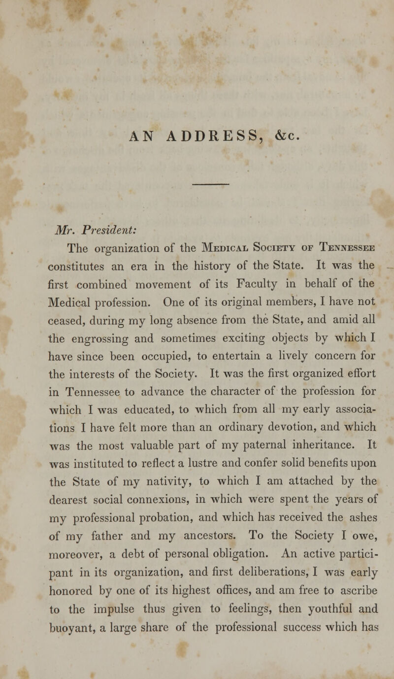 AN ADDRESS, &c. Mr. President: The organization of the Medical Society of Tennessee constitutes an era in the history of the State. It was the first combined movement of its Faculty in behalf of the Medical profession. One of its original members, I have not ceased, during my long absence from the State, and amid all the engrossing and sometimes exciting objects by which I have since been occupied, to entertain a lively concern for the interests of the Society. It was the first organized effort in Tennessee to advance the character of the profession for which I was educated, to which from all my early associa- tions I have felt more than an ordinary devotion, and which was the most valuable part of my paternal inheritance. It was instituted to reflect a lustre and confer solid benefits upon the State of my nativity, to which I am attached by the dearest social connexions, in which were spent the years of my professional probation, and which has received the ashes of my father and my ancestors. To the Society I owe, moreover, a debt of personal obligation. An active partici- pant in its organization, and first deliberations, I was early honored by one of its highest offices, and am free to ascribe to the impulse thus given to feelings, then youthful and buoyant, a large share of the professional success which has