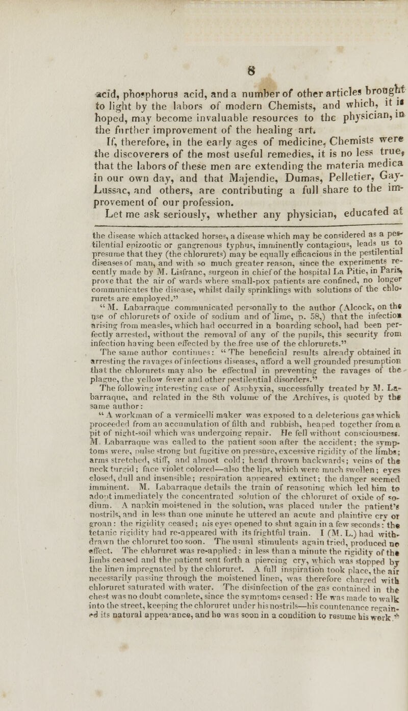acid, phosphorus acid, and a number of other articles bronght to light by the labors of modern Chemists, and which, it ii hoped, may become invaluable resources to the physician, in the further improvement of the healing art* If, therefore, in the early ages of medicine, Chemists were the discoverers of the most useful remedies, it is no less true, that the labors of these men are extending the materia medica in our own day, and that Majendie, Dumas, Pelletier, Gay- Lussac, and others, are contributing a full share to the im- provement of our profession. Let me ask seriously, whether any physician, educated at the disease which attacked horse?, a disease which may be considered as a pes- tilential epizootic or gangrenous typhus, imminently contagious, leads us to presume that they (the chlorurets) may be equally efficacious in the pestilential diseases of man, and with so much greater reason, since the experiments re- cently made by M. Lisfranc, surgeon in chief of the hospital La Pitie, in Pans, prove that the air of wards where small-pox patients are confined, no longer communicates the disease, whilst daily sprinklings with solutions of the chlo- rurets are employed.  M. Labarraque communicated personally to the author (Alcock, on the use of chlorurets of oxide of sodium and of lime, p. 58,) that the infectio» arising from measles, which had occurred in a boarding school, had been per- fectly arrested, without the removal of any of the pupils, this security from infection having been effected by the free use of the chlorurets. The same author continues:  The beneficial results already obtained in arresting the ravages of infectious diseases, afford a well grounded presumption that the chlorurets may also be effectual in preventing the ravages of the plague, the yellow fever and other pestilential disorders. The following interesting case of Asphyxia, successfully treated by M. La*- barraque, and related in the 8th volume of the Archives, is quoted by th« same author:  A workman of a vermicelli maker was exposed to a deleterious gas which proceeded from an accumulation of filth and rubbish, heaped together from a pit of niijht-soil which was undergoing repair. He fell without consciousness. M Labarraque was called to the patient soon after the accident; the symp- toms were, nulse strong but fugitive on pressure, excessive rigidity of the limbs; arms stretched, stiff, and almost cold; head thrown backwards; veins of the neck turgid ; face violet colored—also the lips, which were much swollen; eyes elosed,dull and insensible; respiration appeared extinct; the danger seemed imminent. M. Labarraque details the train of reasoning which led him to adopt immediately the concentrated solution of the chloruret of oxide of so- dium. A nankin moistened in the solution, was placed under the patient's nostrils, and in less than one minute he uttered an acute and plaintive crv or groan : the rigidity ceased ; uis eyes opened to shut again in a few seconds ;th« tetanic rigidity had re-appeared with its frightful train. I (M. L.) had with- drawn the chloruret too soon. The usual stimulents again tried, produced ne effect. The chloruret was re-applied : in less than a minute the rigidity of th« limbs ceased and the patient sent forth a piercing cry, which was stopped by the linen impregnated by the chloruret. A full inspiration took place, the air necessarily pas^inar through the moistened linen, was therefore charged with chloruret saturated with water. The disinfection of the gas contained in the chest was no doubt complete, since the symptoms ceased : He was made to walk into the street, keeping the chloruret under his nostrils—his countenance regain- ed its natural appearance, and he was soon in a condition to resume his work *